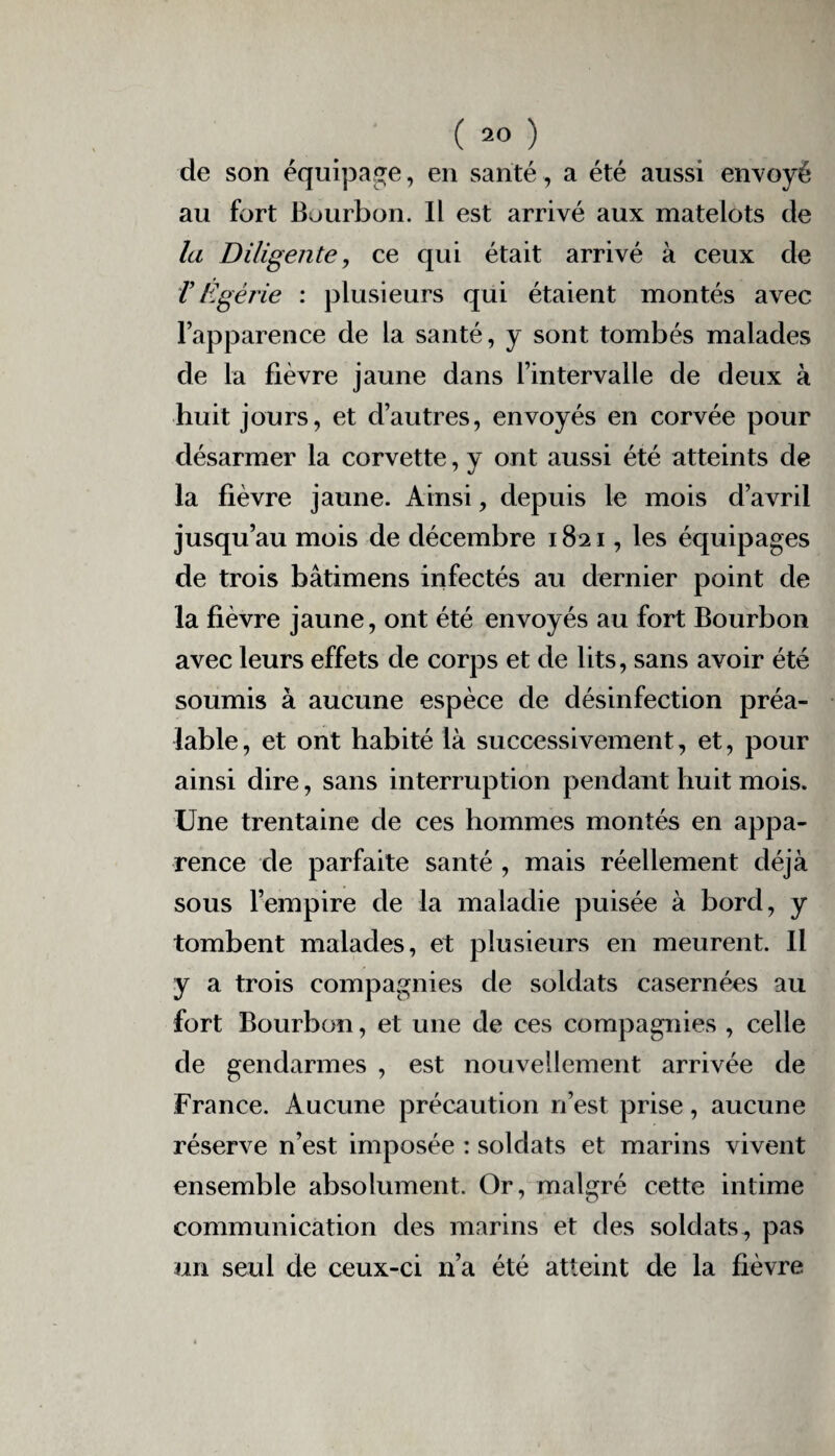 de son équipage, en santé, a été aussi envoyé au fort Bourbon. Il est arrivé aux matelots de la Diligente, ce qui était arrivé à ceux de T Égérie : plusieurs qui étaient montés avec l’apparence de la santé, y sont tombés malades de la fièvre jaune dans l’intervalle de deux à huit jours, et d’autres, envoyés en corvée pour désarmer la corvette, y ont aussi été atteints de la fièvre jaune. Ainsi, depuis le mois d’avril jusqu’au mois de décembre 1821, les équipages de trois bâtimens infectés au dernier point de la fièvre jaune, ont été envoyés au fort Bourbon avec leurs effets de corps et de lits, sans avoir été soumis à aucune espèce de désinfection préa¬ lable , et ont habité là successivement, et, pour ainsi dire, sans interruption pendant huit mois. Une trentaine de ces hommes montés en appa¬ rence de parfaite santé , mais réellement déjà sous l’empire de la maladie puisée à bord, y tombent malades, et plusieurs en meurent. Il y a trois compagnies de soldats casernées au fort Bourbon, et une de ces compagnies , celle de gendarmes , est nouvellement arrivée de France. Aucune précaution n’est prise, aucune réserve n’est imposée : soldats et marins vivent ensemble absolument. Or, malgré cette intime communication des marins et des soldats, pas un seul de ceux-ci n’a été atteint de la fièvre