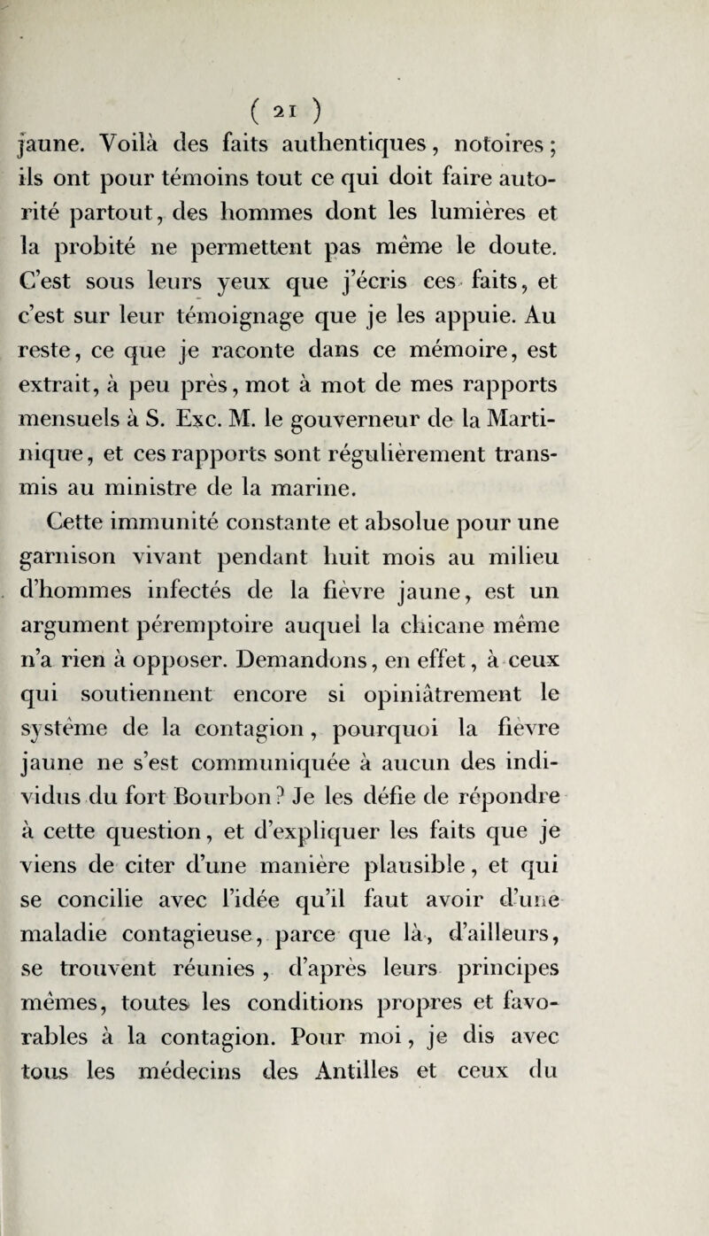 jaune. Voilà des faits authentiques, notoires ; ils ont pour témoins tout ce qui doit faire auto¬ rité partout, des hommes dont les lumières et la probité ne permettent pas même le doute. C’est sous leurs yeux que j’écris ces faits, et c’est sur leur témoignage que je les appuie. Au reste, ce que je raconte dans ce mémoire, est extrait, à peu près, mot à mot de mes rapports mensuels à S. Exc. M. le gouverneur de la Marti¬ nique, et ces rapports sont régulièrement trans¬ mis au ministre de la marine. Cette immunité constante et absolue pour une garnison vivant pendant huit mois au milieu d’hommes infectés de la fièvre jaune, est un argument péremptoire auquel la chicane même n’a rien à opposer. Demandons, en effet, à ceux qui soutiennent encore si opiniâtrement le système de la contagion, pourquoi la fievre jaune ne s’est communiquée à aucun des indi¬ vidus du fort Bourbon ? Je les défie de répondre à cette question, et d’expliquer les faits que je viens de citer d’une manière plausible, et qui se concilie avec l’idée qu’il faut avoir d’une maladie contagieuse, parce que là, d’ailleurs, se trouvent réunies , d’après leurs principes mêmes, toutes les conditions propres et favo¬ rables à la contagion. Pour moi, je dis avec tous les médecins des Antilles et ceux du