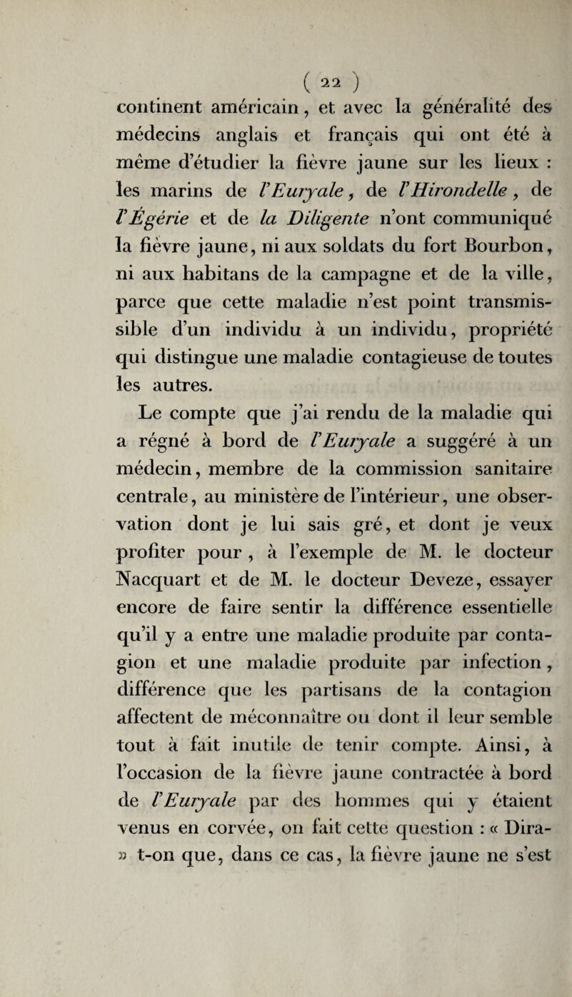 continent américain, et avec la généralité des médecins anglais et français qui ont été à meme d’étudier la fièvre jaune sur les lieux : les marins de VEuryale, de VHirondelle, de V Ègérie et de la Diligente n’ont communiqué la fièvre jaune, ni aux soldats du fort Bourbon, ni aux habitans de la campagne et de la ville, parce que cette maladie n’est point transmis¬ sible d’un individu à un individu, propriété qui distingue une maladie contagieuse de toutes les autres. Le compte que j’ai rendu de la maladie qui a régné à bord de VEuiyale a suggéré à un médecin, membre de la commission sanitaire centrale, au ministère de l’intérieur, une obser¬ vation dont je lui sais gré, et dont je veux profiter pour , à l’exemple de M. le docteur Nacquart et de M. le docteur Deveze, essayer encore de faire sentir la différence essentielle qu’il y a entre une maladie produite par conta¬ gion et une maladie produite par infection, différence que les partisans de la contagion affectent de méconnaître ou dont il leur semble tout à fait inutile de tenir compte. Ainsi, à l’occasion de la fièvre jaune contractée à bord de VEuryale par des hommes qui y étaient venus en corvée, on fait cette question : « Dira- 33 t-on que, dans ce cas, la fièvre jaune ne s’est