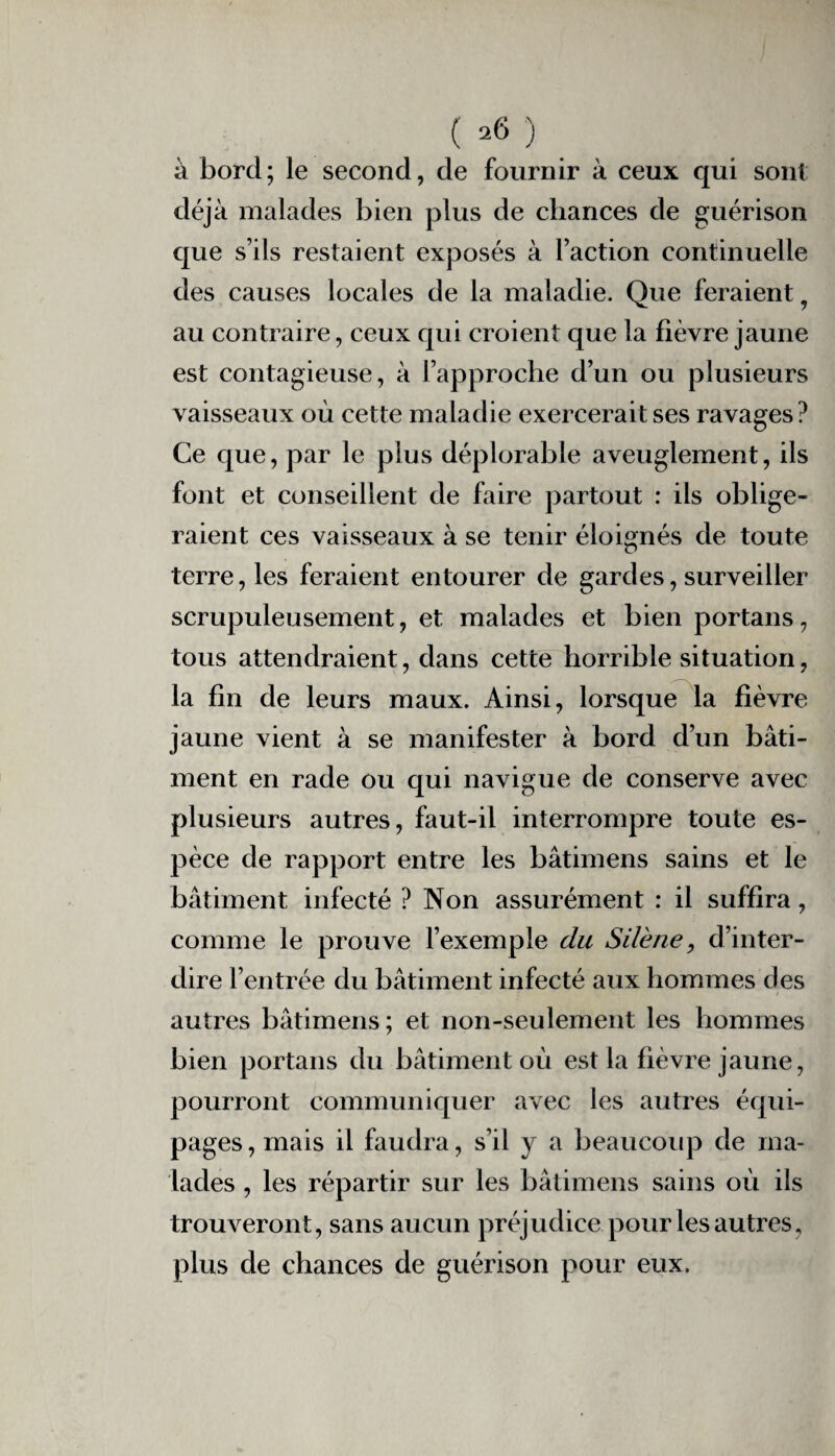 ( *6 ) à bord; le second, de fournir à ceux qui sont déjà malades bien plus de chances de guérison que s’ils restaient exposés à l’action continuelle des causes locales de la maladie. Que feraient 9 au contraire, ceux qui croient que la fièvre jaune est contagieuse, à l’approche d’un ou plusieurs vaisseaux où cette maladie exercerait ses ravages? Ce que, par le plus déplorable aveuglement, ils font et conseillent de faire partout : ils oblige¬ raient ces vaisseaux à se tenir éloignés de toute terre, les feraient entourer de gardes, surveiller scrupuleusement, et malades et bien portails, tous attendraient, dans cette horrible situation, la fin de leurs maux. Ainsi, lorsque la fièvre jaune vient à se manifester à bord d’un bâti¬ ment en rade ou qui navigue de conserve avec plusieurs autres, faut-il interrompre toute es¬ pèce de rapport entre les bâtimens sains et le bâtiment infecté ? Non assurément : il suffira, comme le prouve l’exemple du Silène, d’inter¬ dire l’entrée du bâtiment infecté aux hommes des autres bâtimens; et non-seulement les hommes bien portails du bâtiment où est la fièvre jaune, pourront communiquer avec les autres équi¬ pages, mais il faudra, s’il y a beaucoup de ma¬ lades , les répartir sur les bâtimens sains où ils trouveront, sans aucun préjudice pour les autres, plus de chances de guérison pour eux.