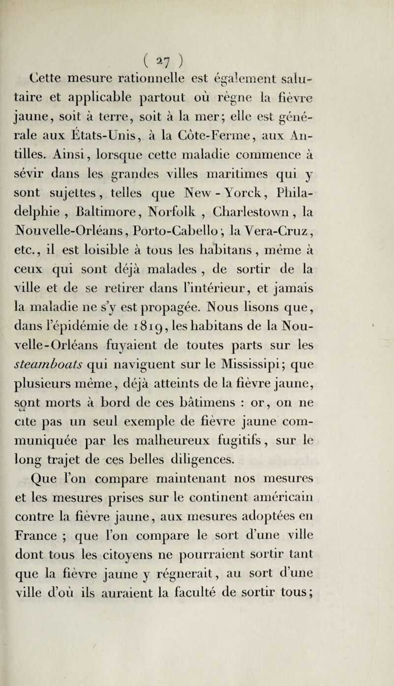 Cette mesure rationnelle est également salu- O taire et applicable partout où règne la fièvre jaune, soit à terre, soit à la mer; elle est géné¬ rale aux États-Unis, à la Cote-Ferme, aux An¬ tilles. Ainsi, lorsque cette maladie commence à sévir dans les grandes villes maritimes qui y sont sujettes, telles que New-Yorck, Phila¬ delphie , Baltimore, Norfolk , Charlestown , la Nouvelle-Orléans, Porto-Cabello ; la Vera-Cruz, etc., il est loisible à tous les habitans, même à ceux qui sont déjà malades , de sortir de la ville et de se retirer dans l’intérieur, et jamais la maladie ne s’y est propagée. Nous lisons que, dans l’épidémie de 1819, les habitans de la Nou¬ velle-Orléans fuyaient de toutes parts sur les steamboats qui naviguent sur le Mississipi; que plusieurs même, déjà atteints de la fièvre jaune, sont morts à bord de ces bâtimens : or, on ne cite pas un seul exemple de fièvre jaune com¬ muniquée par les malheureux fugitifs, sur le long trajet de ces belles diligences. Que l’on compare maintenant nos mesures et les mesures prises sur le continent américain contre la fièvre jaune, aux mesures adoptées en France ; que l’on compare le sort d’une ville dont tous les citoyens ne pourraient sortir tant que la fièvre jaune y régnerait, au sort d’une ville d’où ils auraient la faculté de sortir tous;