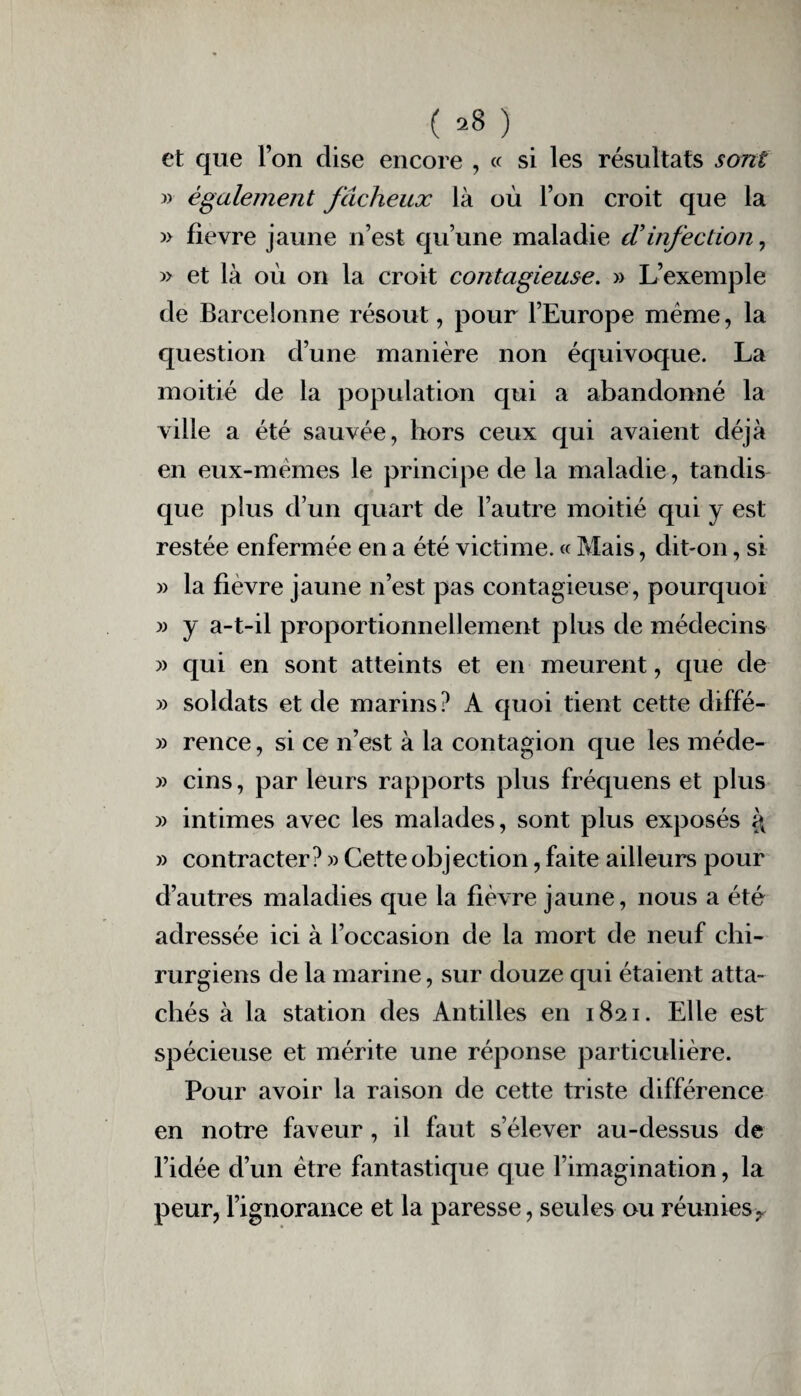 ( 28}. et que l’on dise encore , « si les résultats sont 3) également fâcheux là où l’on croit que la » fievre jaune n’est qu’une maladie (Tinfection, » et là où on la croit contagieuse. » L’exemple de Barcelonne résout, pour l’Europe même, la question d’une manière non équivoque. La moitié de la population qui a abandonné la ville a été sauvée, hors ceux qui avaient déjà en eux-mèmes le principe de la maladie, tandis que plus d’un quart de l’autre moitié qui y est restée enfermée en a été victime. « Mais, dit-on, si » la fievre jaune n’est pas contagieuse, pourquoi » y a-t-il proportionnellement plus de médecins 33 qui en sont atteints et en meurent, que de 33 soldats et de marins? A quoi tient cette diffé- 3) rence, si ce n’est à la contagion que les méde- 33 cins, par leurs rapports plus fréquens et plus 33 intimes avec les malades, sont plus exposés i\ 33 contracter? 33 Cette objection, faite ailleurs pour d’autres maladies que la fièvre jaune, nous a été adressée ici à l’occasion de la mort de neuf chi¬ rurgiens de la marine, sur douze qui étaient atta¬ chés à la station des Antilles en 1821. Elle est spécieuse et mérite une réponse particulière. Pour avoir la raison de cette triste différence en notre faveur, il faut s’élever au-dessus de l’idée d’un être fantastique que l’imagination, la peur, l’ignorance et la paresse, seules ou réunies,