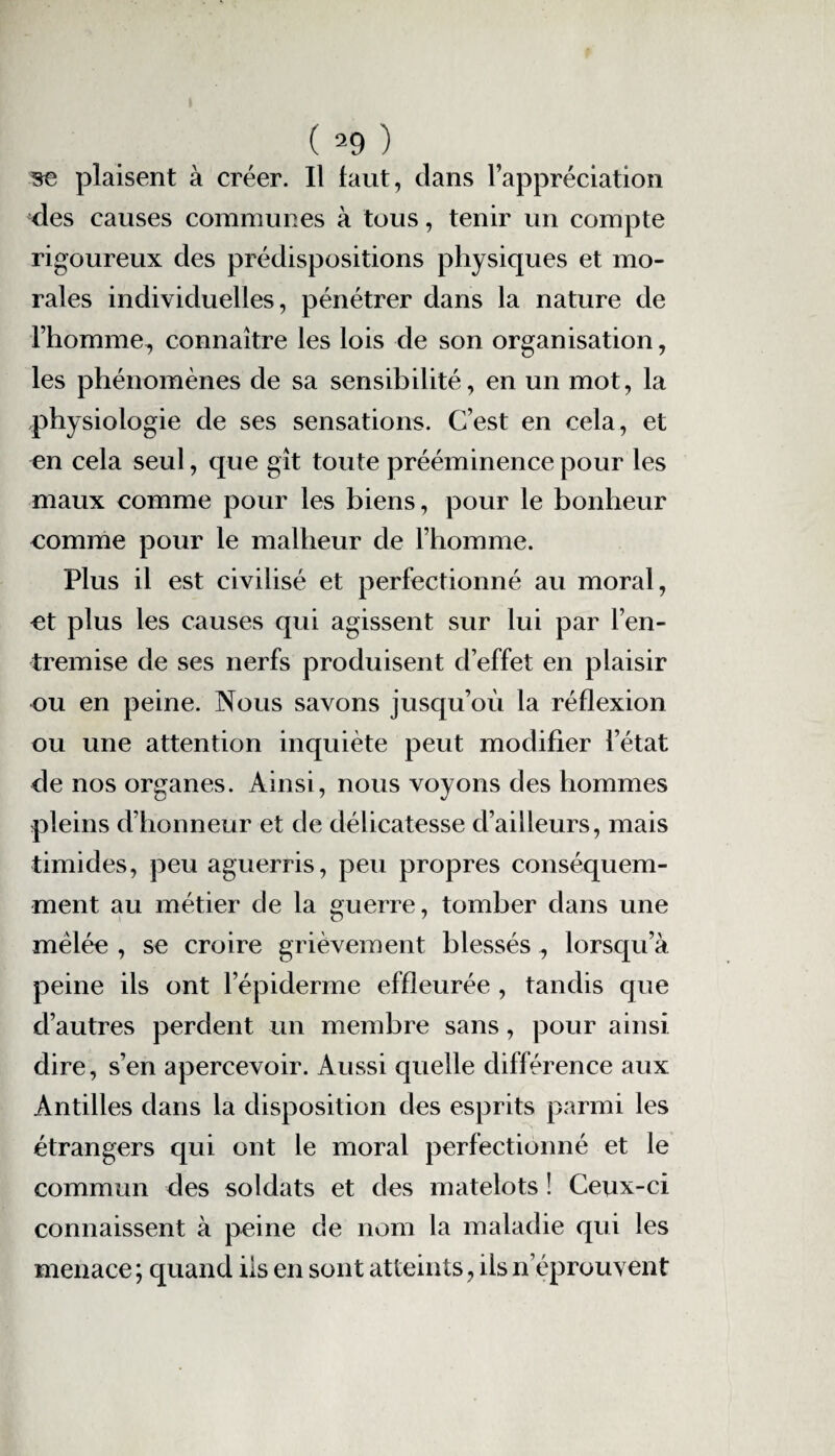 se plaisent à créer. Il faut, clans l’appréciation des causes communes à tous, tenir un compte rigoureux des prédispositions physiques et mo¬ rales individuelles, pénétrer dans la nature de l’homme, connaître les lois de son organisation, les phénomènes de sa sensibilité, en un mot, la physiologie de ses sensations. C’est en cela, et en cela seul, que gît toute prééminence pour les maux comme pour les biens, pour le bonheur comme pour le malheur de l’homme. Plus il est civilisé et perfectionné au moral, et plus les causes qui agissent sur lui par l’en¬ tremise de ses nerfs produisent d’effet en plaisir ou en peine. Nous savons jusqu’où la réflexion ou une attention inquiète peut modifier l’état de nos organes. Ainsi, nous voyons des hommes pleins d’honneur et de délicatesse d’ailleurs, mais timides, peu aguerris, peu propres conséquem¬ ment au métier de la guerre, tomber dans une mêlée , se croire grièvement blessés, lorsc[u’à peine ils ont l’épiderme effleurée , tandis cpie d’autres perdent un membre sans, pour ainsi dire, s’en apercevoir. Aussi quelle différence aux Antilles dans la disposition des esprits parmi les étrangers qui ont le moral perfectionné et le commun des soldats et des matelots ! Ceux-ci connaissent à peine de nom la maladie qui les menace ; quand iis en sont atteints, ils n’éprouvent