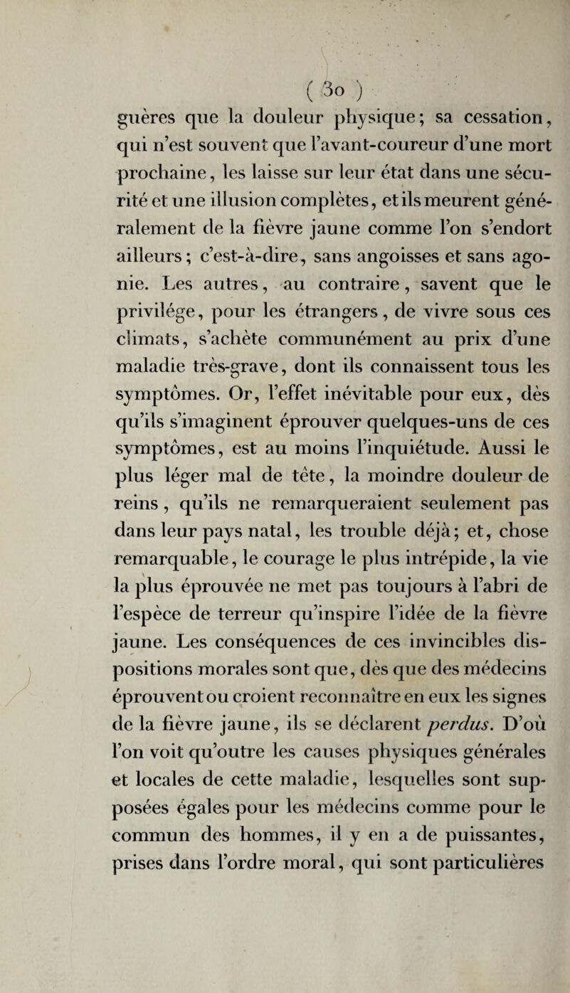 ( 3° ) guères que la douleur physique; sa cessation, qui n’est souvent que l’avant-coureur d’une mort prochaine, les laisse sur leur état dans une sécu¬ rité et une illusion complètes, et ils meurent géné¬ ralement de la fièvre jaune comme l’on s’endort ailleurs; c’est-à-dire, sans angoisses et sans ago¬ nie. Les autres, au contraire, savent que le privilège, pour les étrangers, de vivre sous ces climats, s’achète communément au prix d’une maladie très-grave, dont ils connaissent tous les symptômes. Or, l’effet inévitable pour eux, dès qu’ils s’imaginent éprouver quelques-uns de ces symptômes, est au moins l’inquiétude. Aussi le plus léger mal de tète, la moindre douleur de reins , qu’ils ne remarqueraient seulement pas dans leur pays natal, les trouble déjà; et, chose remarquable, le courage le plus intrépide, la vie la plus éprouvée ne met pas toujours à l’abri de l’espèce de terreur qu’inspire l’idée de la fièvre jaune. Les conséquences de ces invincibles dis¬ positions morales sont que, dès que des médecins éprouvent ou croient reconnaître en eux les signes de la fièvre jaune, ils se déclarent perclus. D’où l’on voit qu’outre les causes physiques générales et locales de cette maladie, lesquelles sont sup¬ posées égales pour les médecins comme pour le commun des hommes, il y en a de puissantes, prises dans l’ordre moral, qui sont particulières