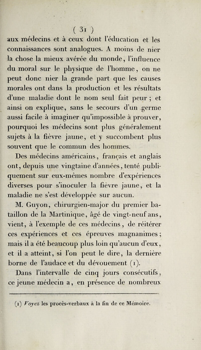 aux médecins et à ceux dont l’éducation et les connaissances sont analogues. A moins de nier la chose la mieux avérée du monde, l’influence du moral sur le physique de l’homme, on ne peut donc nier la grande part que les causes morales ont dans la production et les résultats d’une maladie dont le nom seul fait peur ; et ainsi on explique, sans le secours d’un germe aussi facile à imaginer qu’impossible à prouver, pourquoi les médecins sont plus généralement sujets à la fièvre jaune, et y succombent plus souvent que le commun des hommes. Des médecins américains, français et anglais ont, depuis une vingtaine d’années, tenté publi¬ quement sur eux-mêmes nombre d’expériences diverses pour s’inoculer la fièvre jaune, et la maladie ne s’est développée sur aucun. M. Guyon, chirurgien-major du premier ba¬ taillon de la Martinique, âgé de vingt-neuf ans, vient, à l’exemple de ces médecins, de réitérer ces expériences et ces épreuves magnanimes ; mais il a été beaucoup plus loin qu’aucun d’eux, et il a atteint, si l’on peut le dire, la dernière borne de l’audace et du dévouement (i). Dans l’intervalle de cinq jours consécutifs, ce jeune médecin a, en présence de nombreux (i) Voyez les procès-verbaux à la fin de ce Mémoire.