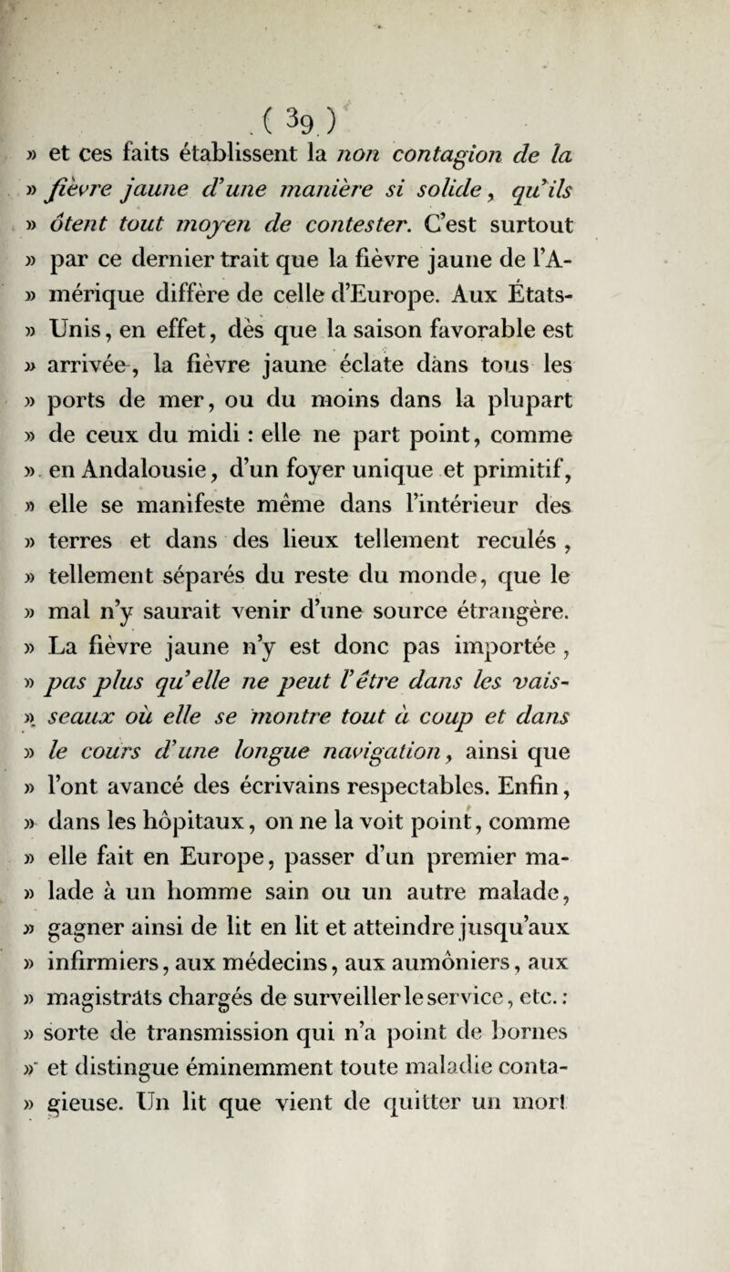 .( 3ç> ) » et ces faits établissent la non contagion cle la » fièvre jaune dune manière si solide, quils » ôtent tout moyen de contester. C’est surtout » par ce dernier trait que la fièvre jaune de l’A- » mérique diffère de celle d’Europe. Aux États- » Unis, en effet, dès que la saison favorable est » arrivée, la fièvre jaune éclate dans tous les » ports de mer, ou du moins dans la plupart » de ceux du midi : elle ne part point, comme » en Andalousie, d’un foyer unique et primitif, » elle se manifeste même dans l’intérieur des » terres et dans des lieux tellement reculés , » tellement séparés du reste du monde, que le » mal n’y saurait venir d’une source étrangère. » La fièvre jaune n’y est donc pas importée , » pas plus quelle ne peut U être dans les vais- ». seaux ou elle se montre tout à coup et dans » le cours dune longue navigation y ainsi que » l’ont avancé des écrivains respectables. Enfin, » dans les hôpitaux, on ne la voit point, comme » elle fait en Europe, passer d’un premier ma* » lade à un homme sain ou un autre malade, » gagner ainsi de lit en lit et atteindre jusqu’aux » infirmiers, aux médecins, aux aumôniers, aux » magistrats chargés de surveiller le service, etc. ; » sorte de transmission qui n’a point de bornes » et distingue éminemment toute maladie conta- » gieuse. Un lit que vient de quitter un morî