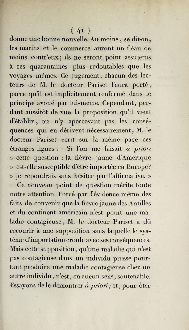 donne une bonne nouvelle. Au moins , se dit-on, les marins et le commerce auront un fléau de moins contr’eux; ils ne seront point assujettis à ces quarantaines plus redoutables que les voyages mêmes. Ce jugement, chacun des lec¬ teurs de M. le docteur Pariset l’aura porté, parce qu’il est implicitement renfermé dans le principe avoué par lui-même. Cependant, per¬ dant aussitôt de vue la proposition qu’il vient d’établir, ou n’y apercevant pas les consé¬ quences qui en dérivent nécessairement, M. le docteur Pariset écrit sur la même page ces étranges lignes : « Si l’on me faisait à priori » cette question : la fièvre jaune d’Amérique » est-elle susceptible d’etre importée en Europe? » je répondrais sans hésiter par l’affirmative. » Ce nouveau point de question mérite toute notre attention. Forcé par l’évidence même des faits de convenir que la fièvre jaune des Antilles et du continent américain n’est point une ma¬ ladie contagieuse, M. le docteur Pariset a dû recourir à une supposition sans laquelle le sys¬ tème d’importation croule avec ses conséquences. Mais cette supposition, qu’une maladie qui n’est pas contagieuse dans un individu puisse pour¬ tant produire une maladie contagieuse chez un autre individu, n’est, en aucun sens, soutenable. Essayons de le démontrer à priori; et, pour ôter