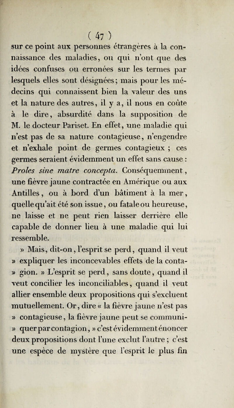 sur ce point aux personnes étrangères à la con¬ naissance des maladies, ou qui n’ont que des idées confuses ou erronées sur les termes par lesquels elles sont désignées ; mais pour les mé¬ decins qui connaissent bien la valeur des uns et la nature des autres, il y a, il nous en coûte à le dire, absurdité dans la supposition de M. le docteur Pariset. En effet, une maladie qui n’est pas de sa nature contagieuse, n’engendre et n’exhale point de germes contagieux ; ces germes seraient évidemment un effet sans cause : Proies sine matre concepta. Conséquemment, une fièvre jaune contractée en Amérique ou aux Antilles, ou à bord d’un bâtiment à la mer, quelle qu’ait été son issue, ou fatale ou heureuse, ne laisse et ne peut rien laisser derrière elle capable de donner lieu à une maladie qui lui ressemble. » Mais, dit-on, l’esprit se perd, quand il veut » expliquer les inconcevables effets de la conta- » gion. » L’esprit se perd, sans doute, quand il veut concilier les inconciliables, quand il veut allier ensemble deux propositions qui s’excluent mutuellement. Or, dire « la fièvre jaune n’est pas » contagieuse, la fièvre jaune peut se communi- » quer par contagion, » c’est évidemment énoncer deux propositions dont l’une exclut l’autre ; c’est une espèce de mystère que l’esprit le plus fin