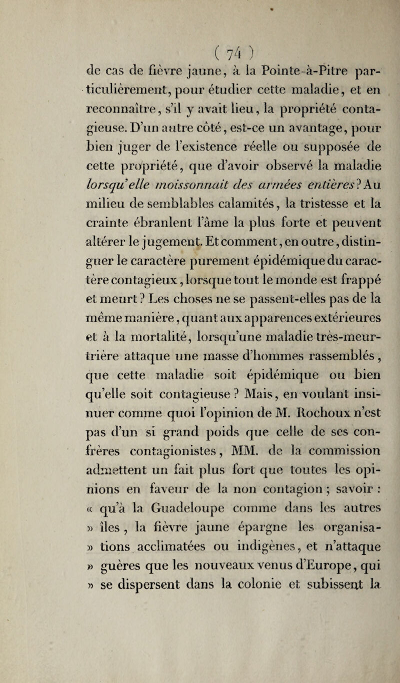 de cas de fièvre jaune, à ia Pointe-à-Pitre par¬ ticulièrement, pour étudier cette maladie, et en reconnaître, s'il y avait lieu, la propriété conta¬ gieuse. D’un autre côté, est-ce un avantage, pour bien juger de l’existence réelle ou supposée de cette propriété, que d’avoir observé la maladie lorsqu elle moissonnait des armées entières ? Au milieu de semblables calamités, la tristesse et la crainte ébranlent l’âme la plus forte et peuvent altérer le jugement. Et comment, en outre, distin¬ guer le caractère purement épidémique du carac¬ tère contagieux, lorsque tout le monde est frappé et meurt ? Les choses ne se passent-elles pas de la meme manière, quant aux apparences extérieures et à la mortalité, lorsqu’une maladie très-meur¬ trière attaque une masse d’hommes rassemblés , que cette maladie soit épidémique ou bien quelle soit contagieuse ? Mais, en voulant insi¬ nuer comme quoi l’opinion de M. Rochoux n’est pas d’un si grand poids que celle de ses con¬ frères contagionistes, MM. de la commission admettent un fait plus fort que toutes les opi¬ nions en faveur de la non contagion ; savoir : « qu’à la Guadeloupe comme dans les autres )> îles , la fièvre jaune épargne les organisa- » tions acclimatées ou indigènes, et n’attaque » guères que les nouveaux venus d’Europe, qui » se dispersent dans la colonie et subissent la