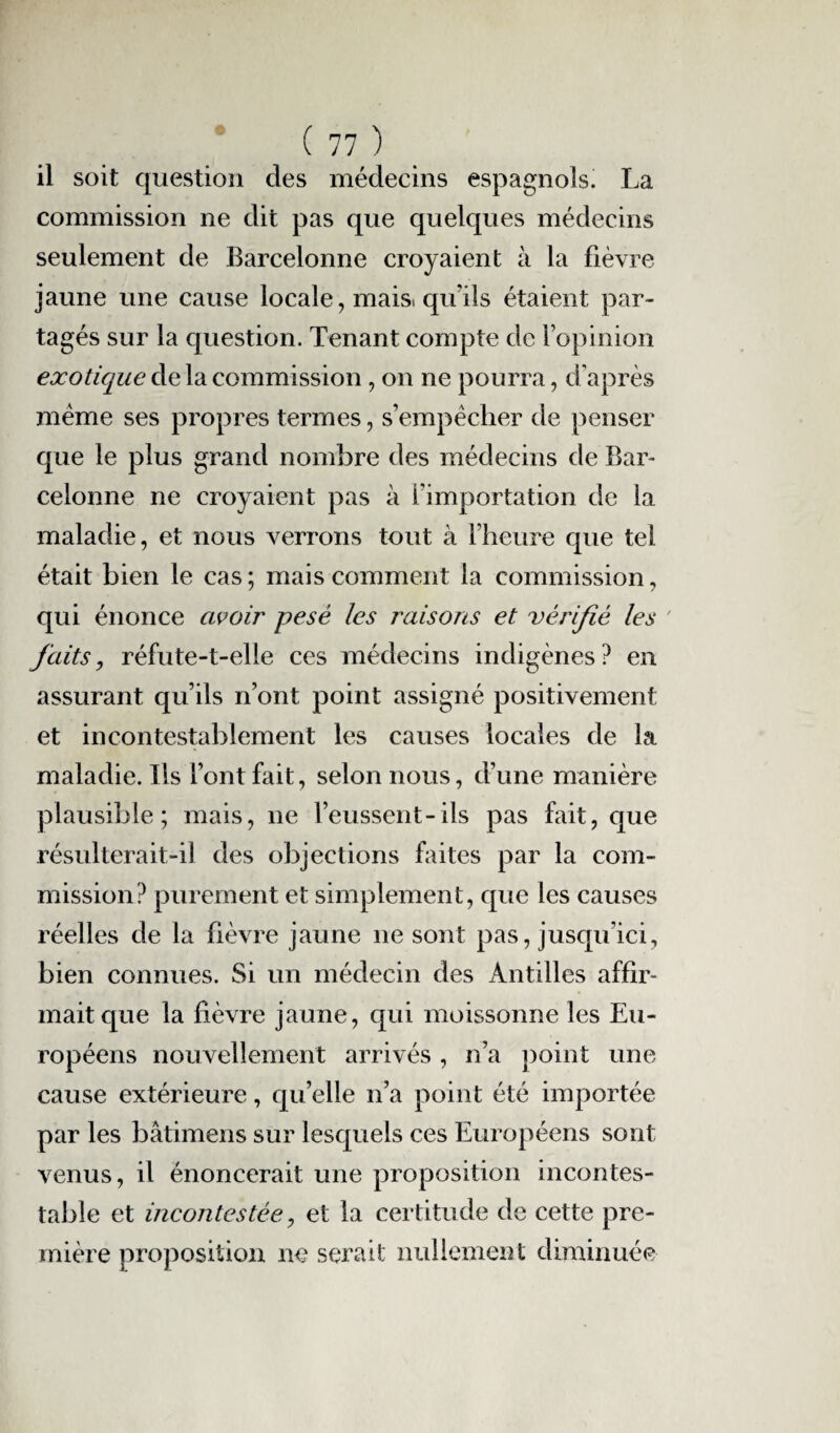 il soit question des médecins espagnols. La commission ne dit pas que quelques médecins seulement de Barcelonne croyaient à la fièvre jaune une cause locale, mais, qu'ils étaient par¬ tagés sur la question. Tenant compte de l’opinion exotique de la commission, on ne pourra, d'après meme ses propres termes, s’empêcher de penser que le plus grand nombre des médecins de Bar¬ celonne ne croyaient pas à l’importation de la maladie, et nous verrons tout à l’heure que tel était bien le cas ; mais comment la commission, qui énonce avoir pesé les raisons et vérifié les ' faits, réfute-t-elle ces médecins indigènes? en assurant qu’ils n’ont point assigné positivement et incontestablement les causes locales de la maladie. Ils l’ont fait, selon nous, d’une manière plausible; mais, ne l’eussent-ils pas fait, que résulterait-il des objections faites par la com¬ mission? purement et simplement, que les causes réelles de la fièvre jaune ne sont pas, jusqu’ici, bien connues. Si un médecin des Antilles affir¬ mait que la fièvre jaune, qui moissonne les Eu¬ ropéens nouvellement arrivés, n’a point une cause extérieure, qu’elle n’a point été importée par les bâtimens sur lesquels ces Européens sont venus, il énoncerait une proposition incontes¬ table et incontestée, et la certitude de cette pre¬ mière proposition ne serait nullement diminuée