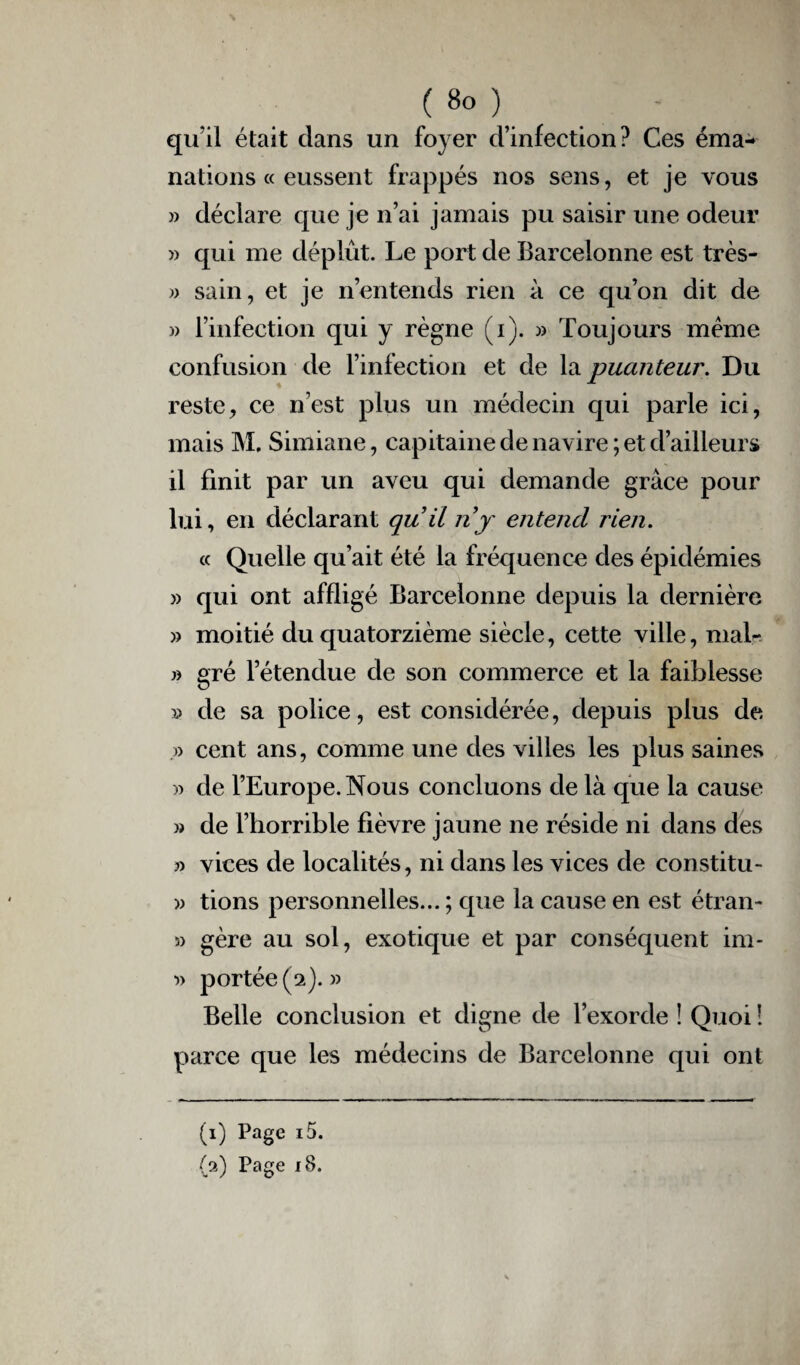 qu’il était clans un foyer d’infection? Ces éma¬ nations « eussent frappés nos sens, et je vous » déclare que je n’ai jamais pu saisir une odeur » qui me déplût. Le port de Barcelonne est très- » sain, et je n’entends rien à ce qu’on dit de » l’infection qui y règne (i). » Toujours meme confusion de l’infection et de la puanteur. Du reste, ce n’est plus un médecin qui parle ici, mais M. Simiane, capitaine de navire ; et d’ailleurs il finit par un aveu qui demande grâce pour lui, en déclarant qu’il n y entend rien. « Quelle qu’ait été la fréquence des épidémies » qui ont affligé Barcelonne depuis la dernière » moitié du quatorzième siècle, cette ville, mal- » gré l’étendue de son commerce et la faiblesse » de sa police, est considérée, depuis plus de .» cent ans, comme une des villes les plus saines » de l’Europe. Nous concluons de là que la cause » de l’horrible fièvre jaune ne réside ni dans des » vices de localités, ni dans les vices de constitu- » tions personnelles... ; que la cause en est étran- 5) gère au sol, exotique et par conséquent im- portée (a).» Belle conclusion et digne de l’exorde ! Quoi ! parce que les médecins de Barcelonne qui ont (1) Page i5.