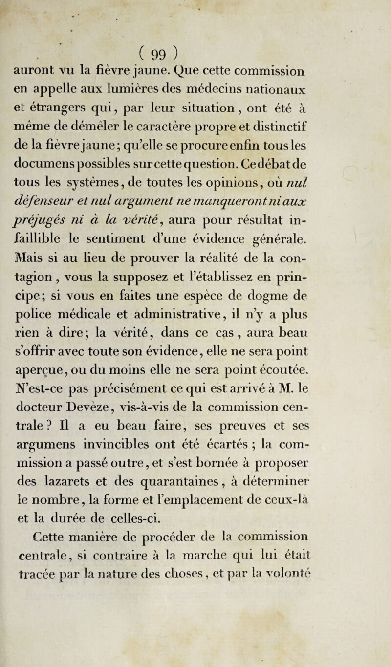 auront vu la fièvre jaune. Que cette commission en appelle aux lumières des médecins nationaux et étrangers qui, par leur situation, ont été à même de déméler le caractère propre et distinctif de la fièvre jaune; qu’elle se procure enfin tous les documens possibles sur cette question. Ce débat de tous les systèmes, de toutes les opinions, où nul défenseur et nul argument ne manqueront ni aux préjugés ni à la vérité, aura pour résultat in¬ faillible le sentiment d’une évidence générale. Mais si au lieu de prouver la réalité de la con¬ tagion , vous la supposez et l’établissez en prin¬ cipe; si vous en faites une espèce de dogme de police médicale et administrative, il n’y a plus rien à dire ; la vérité, dans ce cas, aura beau s’offrir avec toute son évidence, elle ne sera point aperçue, ou du moins elle ne sera point écoutée. N’est-ce pas précisément ce qui est arrivé à M. le docteur Devèze, vis-à-vis de la commission cen¬ trale ? Il a eu beau faire, ses preuves et ses argumens invincibles ont été écartés ; la com¬ mission a passé outre, et s’est bornée à proposer des lazarets et des quarantaines, à déterminer le nombre, la forme et l’emplacement de ceux-là et la durée de celles-ci. Cette manière de procéder de la commission centrale, si contraire à la marche qui lui était tracée par la nature des choses, et par la volonté