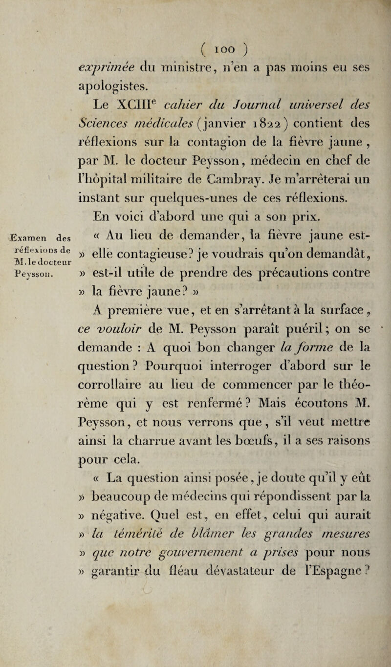 .Examen des réflexions de IVI.le docteur Peysson. ( ÏOO ) exprimée du ministre, n’en a pas moins eu ses apologistes. Le XCIII6 cahier du Journal universel des Sciences médicales (janvier 1822) contient des réflexions sur la contagion de la fièvre jaune , par M. le docteur Peysson, médecin en chef de l’hôpital militaire de Cambray. Je m’arrêterai un instant sur quelques-unes de ces réflexions. En voici d’abord une qui a son prix. « Au lieu de demander, la fièvre jaune est- » elle contagieuse? je voudrais qu’on demandât, » est-il utile de prendre des précautions contre » la fièvre jaune? » A première vue, et en s’arrêtant à la surface, ce vouloir de M. Peysson paraît puéril ; on se demande : A quoi bon changer la forme de la question ? Pourquoi interroger d’abord sur le corrollaire au lieu de commencer par le théo¬ rème qui y est renfermé ? Mais écoutons M. Peysson, et nous verrons que, s’il veut mettre ainsi la charrue avant les bœufs, il a ses raisons pour cela. « La question ainsi posée, je doute qu’il y eût » beaucoup de médecins qui répondissent par la » négative. Quel est, en effet, celui qui aurait » la témérité de blâmer les grandes mesures )> que notre gouvernement a prises pour nous » garantir du fléau dévastateur de l’Espagne ?