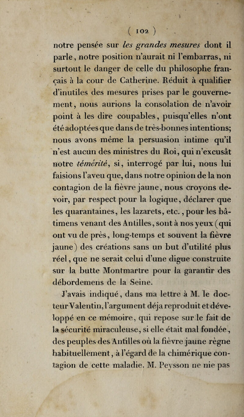 notre pensée sur les grandes mesures dont il parle, notre position n’aurait ni l’embarras, ni surtout le danger de celle du philosophe fran¬ çais à la cour de Catherine. Réduit à qualifier d’inutiles des mesures prises par le gouverne¬ ment, nous aurions la consolation de n’avoir point à les dire coupables, puisqu’elles n’ont été adoptées que dans de très-bonnes intentions; nous avons même la persuasion intime qu’il n’est aucun des ministres du Roi, qui n’excusât notre témérité, si, interrogé par lui, nous lui faisions l’aveu que, dans notre opinion de la non contagion de la fièvre jaune, nous croyons de¬ voir, par respect pour la logique, déclarer que les quarantaines, les lazarets, etc., pour les bâ- timens venant des An tilles, sont à nos yeux (qui ont vu de près, long-temps et souvent la fièvre jaune) des créations sans un but d’utilité plus réel, que ne serait celui d’une digue construite sur la butte Montmartre pour la garantir des débordemens de la Seine. J’avais indiqué, dans ma lettre à M. le doc¬ teur ^Valentin, l’argument déjà reproduit et déve¬ loppé en ce mémoire, qui repose sur le fait de la sécurité miraculeuse, si elle était mal fondée, des peuples des Antilles où la fièvre jaune règne habituellement, à l’égard de la chimérique con¬ tagion de cette maladie. M. Peysson ne nie pas