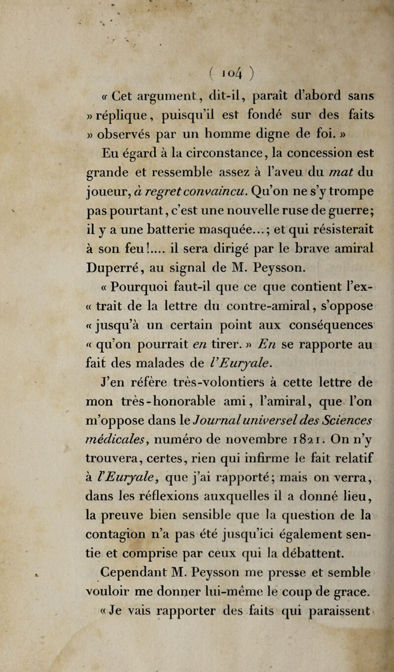 « Cet argument, dit-il, paraît d’abord sans » réplique, puisqu’il est fondé sur des faits » observés par un homme digne de foi. » Eu égard à la circonstance, la concession est grande et ressemble assez à l’aveu du mat du joueur, à regret convaincu. Qu’on ne s’y trompe pas pourtant, c’est une nouvelle ruse de guerre; il y a une batterie masquée... ; et qui résisterait à son feu!.... il sera dirigé par le brave amiral Duperré, au signal de M. Peysson. « Pourquoi faut-il que ce que contient Tex¬ te trait de la lettre du contre-amiral, s’oppose « jusqu’à un certain point aux conséquences « qu’on pourrait en tirer. » En se rapporte au fait des malades de VEurjale. J’en réfère très-volontiers à cette lettre de mon très-honorable ami, l’amiral, que l’on m’oppose dans le Journal universel des Sciences médicales, numéro de novembre 1821. On n’y trouvera, certes, rien qui infirme le fait relatif à VEuryale, que j’ai rapporté; mais on verra, dans les réflexions auxquelles il a donné lieu, la preuve bien sensible que la question de la contagion n’a pas été jusqu’ici également sen¬ tie et comprise par ceux qui la débattent. Cependant M. Peysson me presse et semble vouloir me donner lui-mème le coup de grâce. «Je vais rapporter des faits qui paraissent