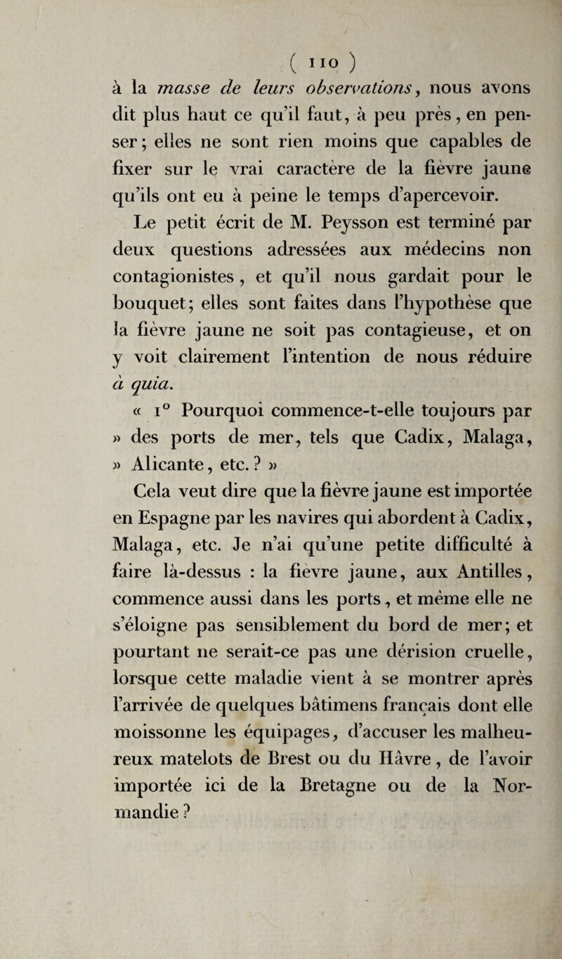 à la masse de leurs observations, nous avons dit plus haut ce qu’il faut, à peu près, en pen¬ ser ; elles ne sont rien moins que capables de fixer sur le vrai caractère de la fièvre jaune qu’ils ont eu à peine le temps d’apercevoir. Le petit écrit de M. Pejsson est terminé par deux questions adressées aux médecins non contagionistes , et qu’il nous gardait pour le bouquet; elles sont faites dans l’hypothèse que la fièvre jaune ne soit pas contagieuse, et on y voit clairement l’intention de nous réduire à quia. « i° Pourquoi commence-t-elle toujours par » des ports de mer, tels que Cadix, Malaga, » Alicante, etc. ? » Cela veut dire que la fièvre jaune est importée en Espagne par les navires qui abordent à Cadix, Malaga, etc. Je n’ai qu’une petite difficulté à faire là-dessus : la fievre jaune, aux Antilles, commence aussi dans les ports, et même elle ne s’éloigne pas sensiblement du bord de mer; et pourtant ne serait-ce pas une dérision cruelle, lorsque cette maladie vient à se montrer après l’arrivée de quelques bâtimens français dont elle moissonne les équipages, d’accuser les malheu¬ reux matelots de Brest ou du Havre, de l’avoir importée ici de la Bretagne ou de la Nor¬ mandie ?