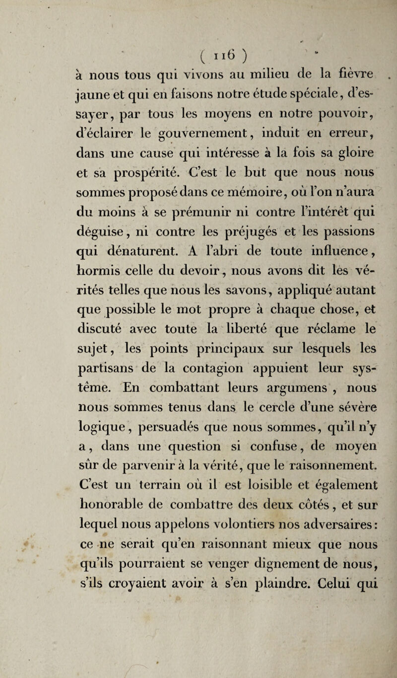 à nous tous qui vivons au milieu de la fièvre jaune et qui en faisons notre étude spéciale, d’es¬ sayer, par tous les moyens en notre pouvoir, d’éclairer le gouvernement, induit en erreur, dans une cause qui intéresse à la fois sa gloire et sa prospérité. C’est le but que nous nous sommes proposé dans ce mémoire, où l’on n’aura du moins à se prémunir ni contre l’intérêt qui déguise, ni contre les préjugés et les passions qui dénaturent. A l’abri de toute influence, hormis celle du devoir, nous avons dit les vé¬ rités telles que nous les savons , appliqué autant que possible le mot propre à chaque chose, et discuté avec toute la liberté que réclame le sujet, les points principaux sur lesquels les partisans de la contagion appuient leur sys¬ tème. En combattant leurs argumens , nous nous sommes tenus dans le cercle d’une sévère logique, persuadés que nous sommes, qu’il n’y a, dans une question si confuse, de moyen sûr de parvenir à la vérité, que le raisonnement. C’est un terrain où il est loisible et également honorable de combattre des deux cotés, et sur lequel nous appelons volontiers nos adversaires : ce ne serait qu’en raisonnant mieux que nous qu’ils pourraient se venger dignement de nous, s’ils croyaient avoir à s’en plaindre. Celui qui