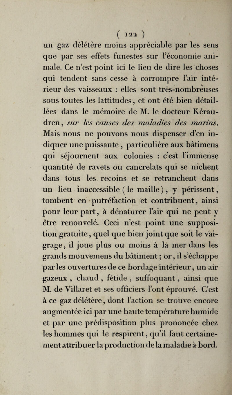 un gaz délétère moins appréciable par les sens que par ses effets funestes sur l’économie ani¬ male. Ce n’est point ici le lieu de dire les choses qui tendent sans cesse à corrompre l’air inté¬ rieur des vaisseaux : elles sont très-nombreuses sous toutes les lattitudes, et ont été bien détail¬ lées dans le mémoire de M. le docteur Kérau- dren , sur les causes des maladies des marins, Mais nous ne pouvons nous dispenser d’en in¬ diquer une puissante, particulière aux bâtimens qui séjournent aux colonies : c’est l’immense quantité de ravets ou cancrelats qui se nichent dans tous les recoins et se retranchent dans un lieu inaccessible ( le maille ), y périssent, tombent en putréfaction et contribuent, ainsi pour leur part, à dénaturer l’air qui ne peut y être renouvelé. Ceci n’est point une supposi¬ tion gratuite, quel que bien joint que soit le vai¬ grage, il joue plus ou moins à la mer dans les grands mouvemens du bâtiment ; or, il s’échappe parles ouvertures de ce bordage intérieur, un air gazeux , chaud , fétide , suffoquant, ainsi que M. de Villaret et ses officiers Font éprouvé. C’est à ce gaz délétère, dont l’action se trouve encore augmentée ici par une haute température humide et par une prédisposition plus prononcée chez les hommes qui le respirent, qu’il faut certaine¬ ment attribuer la production de la maladie à bord.