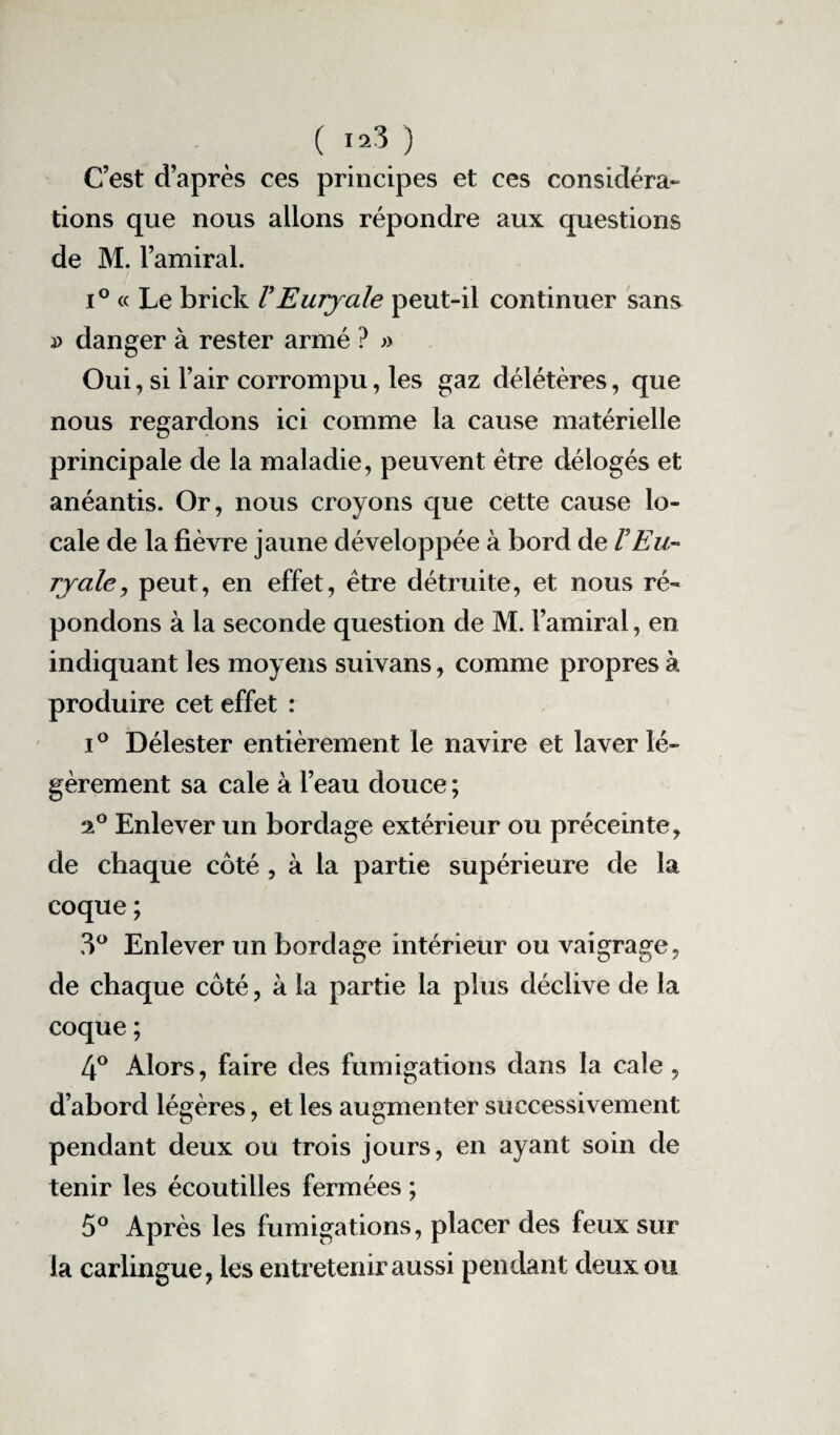 ( «3 ) C’est d’après ces principes et ces considéra¬ tions que nous allons répondre aux questions de M. l’amiral. i° « Le brick VEurjale peut-il continuer sans » danger à rester armé ? » Oui, si l’air corrompu, les gaz délétères, que nous regardons ici comme la cause matérielle principale de la maladie, peuvent être délogés et anéantis. Or, nous croyons que cette cause lo¬ cale de la fièvre jaune développée à bord de F Eu¬ rjale, peut, en effet, être détruite, et nous ré¬ pondons à la seconde question de M. l’amiral, en indiquant les moyens suivans, comme propres à produire cet effet : i° Délester entièrement le navire et laver lé¬ gèrement sa cale à l’eau douce ; 2° Enlever un bordage extérieur ou préceinte, de chaque côté , à la partie supérieure de la coque ; 3° Enlever un bordage intérieur ou vaigrage, de chaque côté, à la partie la plus déclive de la coque ; 4° Alors, faire des fumigations dans la cale , d’abord légères, et les augmenter successivement pendant deux ou trois jours, en ayant soin de tenir les écoutilles fermées ; 5° Après les fumigations, placer des feux sur la carlingue, les entretenir aussi pendant deux ou