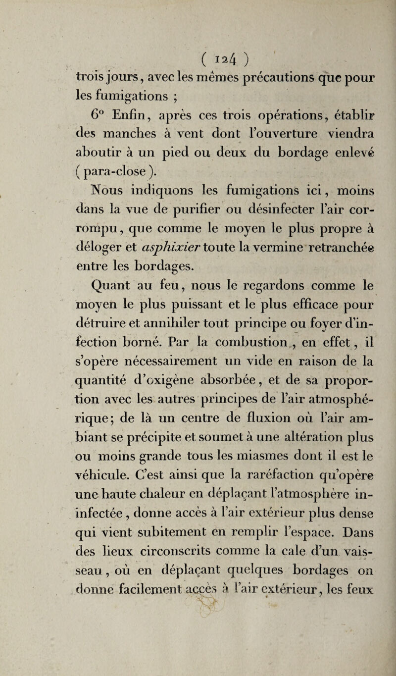 trois jours, avec les memes précautions que pour les fumigations ; 6° Enfin, après ces trois opérations, établir des manches à vent dont l’ouverture viendra aboutir à un pied ou deux du bordage enlevé ( para-close ). Nous indiquons les fumigations ici, moins dans la vue de purifier ou désinfecter l’air cor¬ rompu, que comme le moyen le plus propre à déloger et asphixier toute la vermine retranchée entre les bordages. Quant au feu, nous le regardons comme le moyen le plus puissant et le plus efficace pour détruire et annihiler tout principe ou foyer d’in¬ fection borné. Par la combustion , en effet, il s’opère nécessairement un vide en raison de la quantité d’oxigène absorbée, et de sa propor¬ tion avec les autres principes de l’air atmosphé¬ rique; de là un centre de fluxion où l’air am¬ biant se précipite et soumet à une altération plus ou moins grande tous les miasmes dont il est le véhicule. C’est ainsi que la raréfaction qu’opère une haute chaleur en déplaçant l’atmosphère in- infectée , donne accès à l’air extérieur plus dense qui vient subitement en remplir l’espace. Dans des lieux circonscrits comme la cale d’un vais¬ seau , où en déplaçant quelques bordages on donne facilement accès à l’air extérieur, les feux