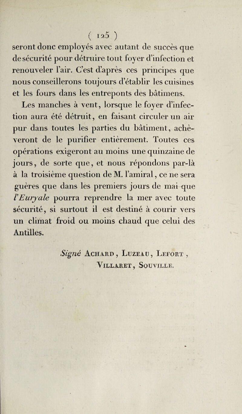 ( 1 *5 ) seront donc employés avec autant de succès que de sécurité pour détruire tout foyer d’infection et renouveler l’air. C’est d’après ces principes que nous conseillerons toujours d’établir les cuisines et les fours dans les entreponts des bâtimens. Les manches à vent, lorsque le foyer d’infec¬ tion aura été détruit, en faisant circuler un air pur dans toutes les parties du bâtiment, achè¬ veront de le purifier entièrement. Toutes ces opérations exigeront au moins une quinzaine de jours, de sorte que, et nous répondons par-là à la troisième question de M. l’amiral, ce ne sera guères que dans les premiers jours de mai que VEurjale pourra reprendre la mer avec toute sécurité, si surtout il est destiné à courir vers un climat froid ou moins chaud que celui des Antilles. Signé Achard , Luzeau , Lefort , VlLLARET, SoTJVJLLE.