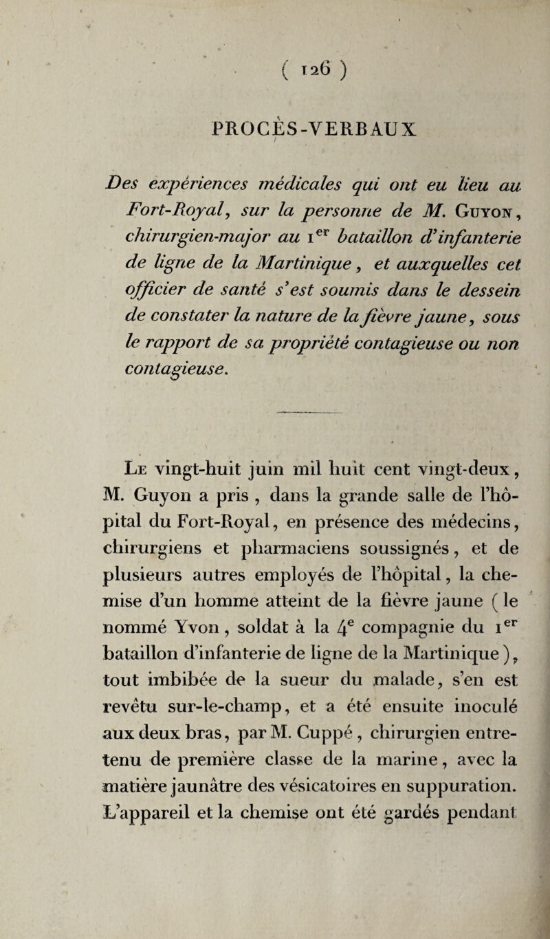 PROCES-VERBAUX / Des expériences médicales qui ont eu lieu au Fort-Royal, sur la personne de M. Guyon, chirurgien-major au i€r bataillon d’infanterie de ligne de la Martinique, et auxquelles cet officier de santé s'est soumis dans le dessein de constater la nature de la fièvre jaune, sous le rapport de sa propriété contagieuse ou non contagieuse. Le vingt-huit juin mil huit cent vingt-deux, M. Guyon a pris , dans la grande salle de l’hô¬ pital du Fort-Royal, en présence des médecins, chirurgiens et pharmaciens soussignés, et de plusieurs autres employés de l’hôpital, la che¬ mise d’un homme atteint de la fièvre jaune ( le nommé Yvon, soldat à la 4e compagnie du Ier bataillon d’infanterie de ligne de la Martinique ), tout imbibée de la sueur du malade, s’en est revêtu sur-le-champ, et a été ensuite inoculé aux deux bras, par M. Cuppé, chirurgien entre¬ tenu de première classe de la marine, avec la matière jaunâtre des vésicatoires en suppuration. L’appareil et la chemise ont été gardés pendant