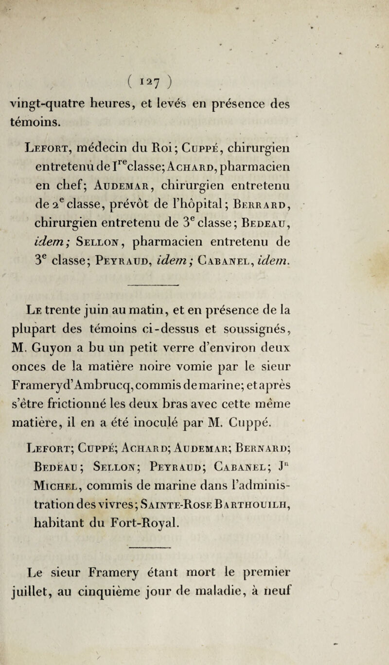 vingt-quatre heures, et levés en présence des témoins. Lefort, médecin du Roi; Cuppé, chirurgien entretenu de Ireclasse; Achard, pharmacien en chef; Audemar, chirurgien entretenu de 2eclasse, prévôt de l’hôpital; Berrard, chirurgien entretenu de 3eclasse; Bedeau, idem; Sellon, pharmacien entretenu de 3e classe; Peyraud, idem; Cabanel, idem. Le trente juin au matin, et en présence de la plupart des témoins ci-dessus et soussignés, M. Guyon a bu un petit verre d’environ deux onces de la matière noire vomie par le sieur Frameryd’Ambrucq, commis de marine; et après s’ètre frictionné les deux bras avec cette même matière, il en a été inoculé par M. Cuppé. Lefort; Cuppé; Achard; Audemar; Bernard; Bedeau; Sellon; Peyraud; Cabanel; Ju Michel, commis de marine dans l’adminis¬ tration des vivres ; Sainte-Rose B a rthouilh, habitant du Fort-Royal. Le sieur Framery étant mort le premier juillet, au cinquième jour de maladie, à neuf