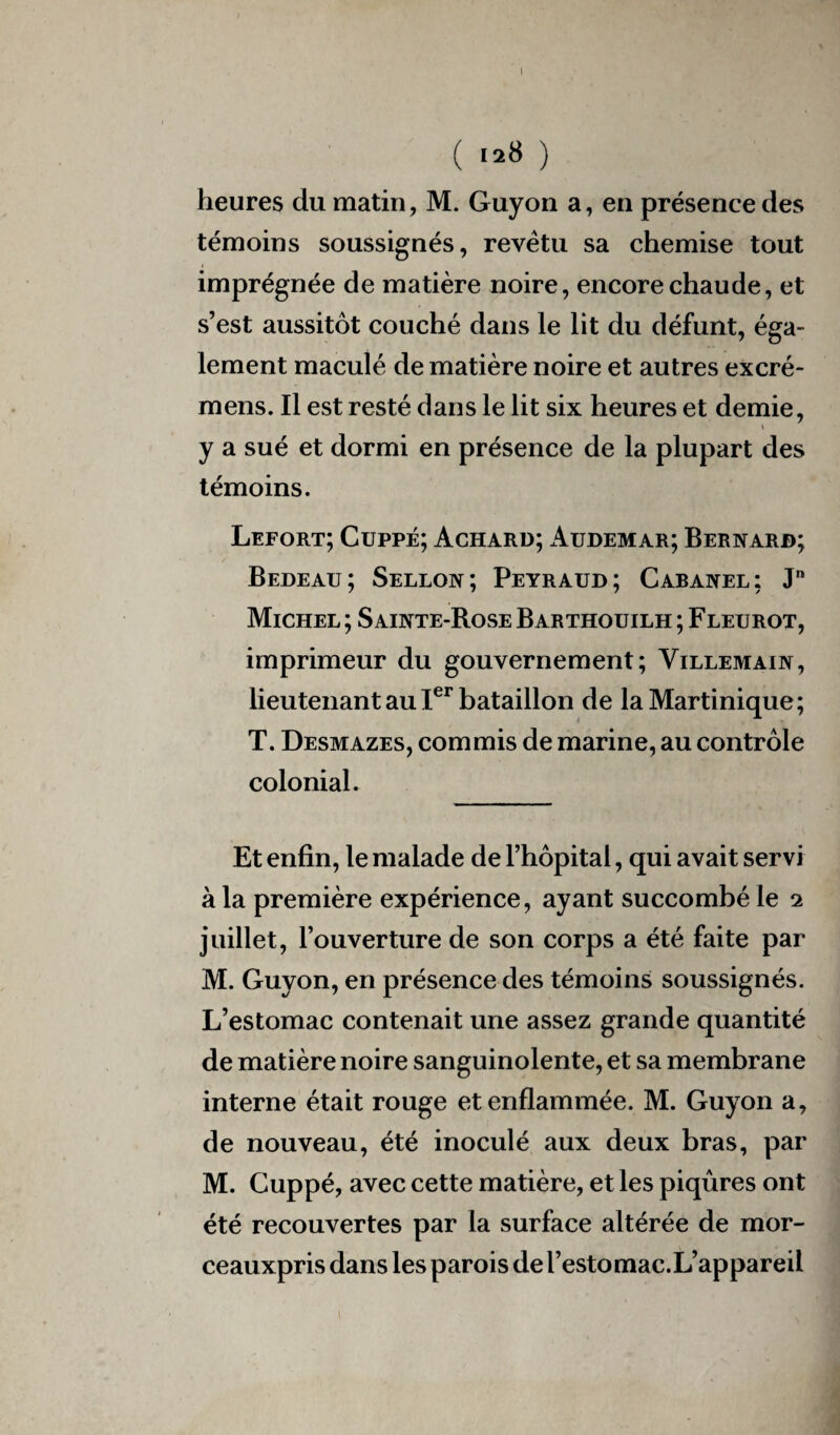 I ( 128 ) heures du matin, M. Guyon a, en présence des témoins soussignés, revêtu sa chemise tout imprégnée de matière noire, encore chaude, et s’est aussitôt couché dans le lit du défunt, éga¬ lement maculé de matière noire et autres excré- mens. Il est resté dans le lit six heures et demie, y a sué et dormi en présence de la plupart des témoins. Lefort; Cuppé; Achard; Audemar; Bernard; Bedeau; Sellon; Peyraud; Cabanel: Jn Michel ; Sainte-Rose Barthouilh ; Fleurot, imprimeur du gouvernement; Villemain, lieutenant au Ier bataillon de la Martinique; T. Desmazes, commis de marine, au contrôle colonial. Et enfin, le malade de l’hôpital, qui avait servi à la première expérience, ayant succombé le 2 juillet, l’ouverture de son corps a été faite par M. Guyon, en présence des témoins soussignés. L’estomac contenait une assez grande quantité de matière noire sanguinolente, et sa membrane interne était rouge et enflammée. M. Guyon a, de nouveau, été inoculé aux deux bras, par M. Cuppé, avec cette matière, et les piqûres ont été recouvertes par la surface altérée de mor- ceauxpris dans les parois de l’estomac.L’appareil