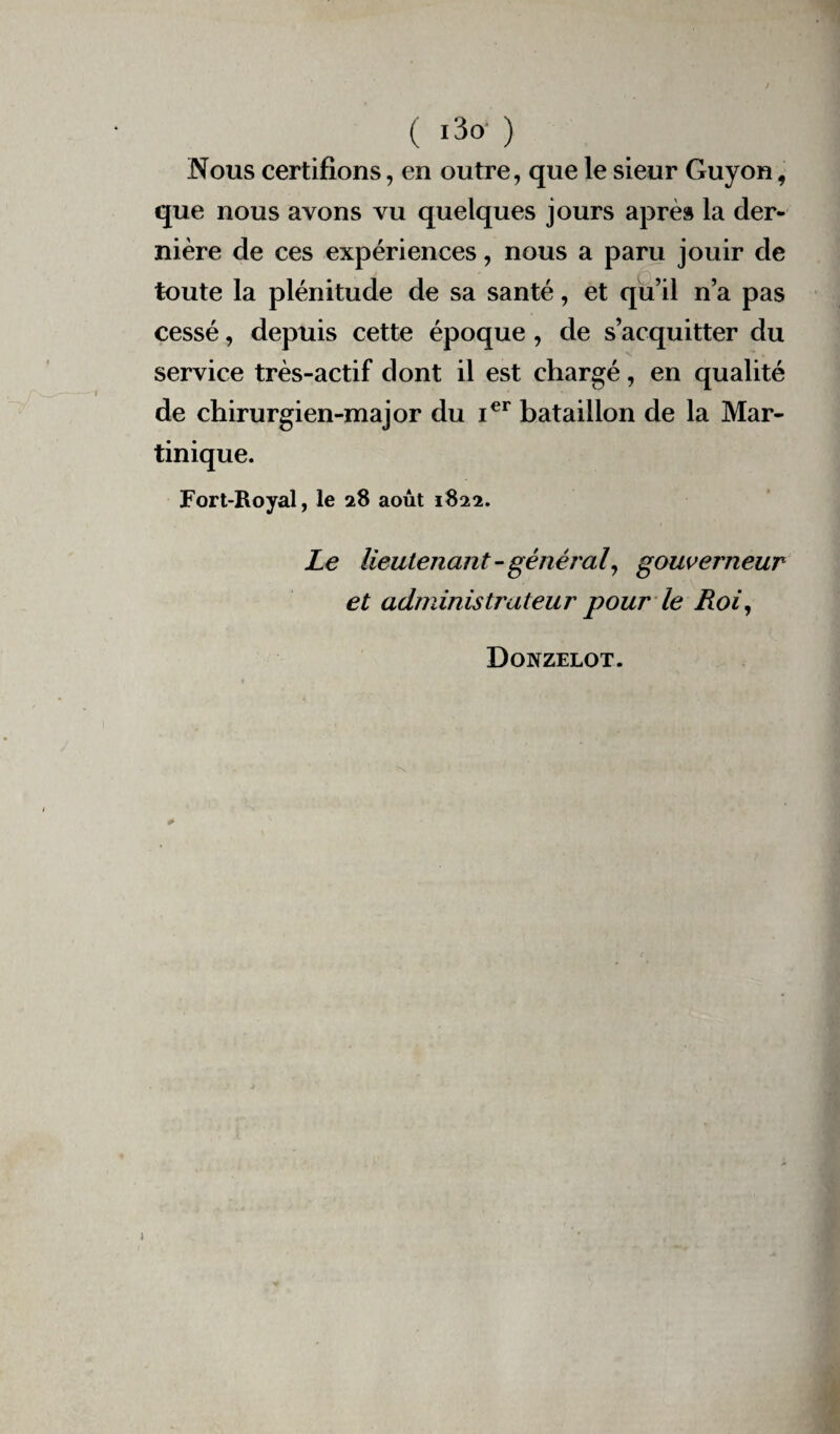 ( i3° ) Nous certifions, en outre, que le sieur Guyon, que nous avons vu quelques jours après la der¬ nière de ces expériences, nous a paru jouir de toute la plénitude de sa santé, et qu’il n’a pas cessé, depuis cette époque , de s’acquitter du service très-actif dont il est chargé, en qualité de chirurgien-major du Ier bataillon de la Mar¬ tinique. Fort-Royal, le 28 août 1822. Le lieutenant - général, gouverneur et administrateur pour le Roi, Donzelot. 1