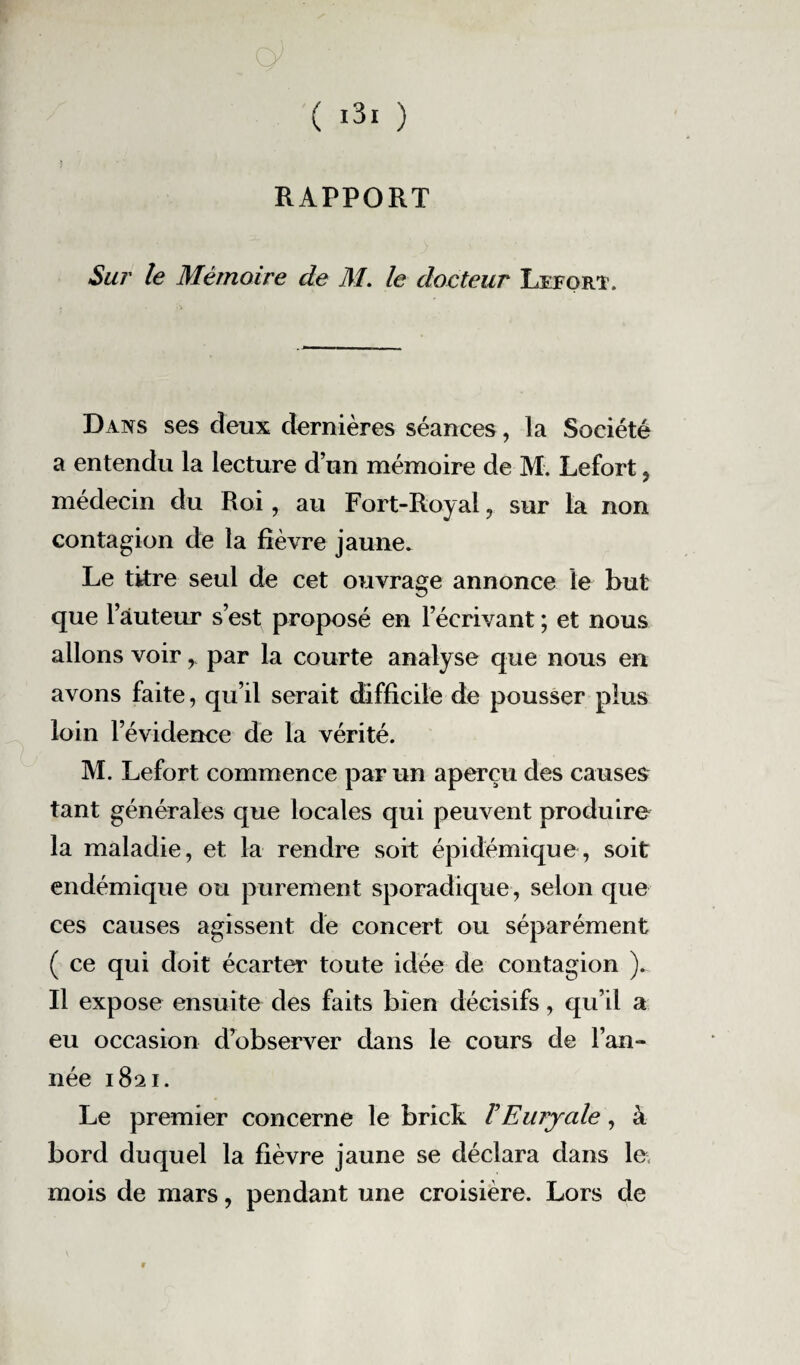 RAPPORT Sur le Mémoire de 31. le docteur Lefort. Dans ses deux dernières séances, la Société a entendu la lecture d’un mémoire de M. Lefort, médecin du Roiau Fort-Royal, sur la non contagion de la fièvre jaune. Le titre seul de cet ouvrage annonce le but que Fauteur s’est proposé en l’écrivant ; et nous allons voir y par la courte analyse que nous en avons faite, qu’il serait difficile de pousser plus loin l’évidence de la vérité. M. Lefort commence par un aperçu des causes tant générales que locales qui peuvent produire la maladie, et la rendre soit épidémique, soit endémique ou purement sporadique, selon que ces causes agissent de concert ou séparément ( ce qui doit écarter toute idée de contagion ). Il expose ensuite des faits bien décisifs, qu’il a eu occasion d’observer dans le cours de l’an¬ née 1821. Le premier concerne le brick YEurjcde, à bord duquel la fièvre jaune se déclara dans le mois de mars, pendant une croisière. Lors de