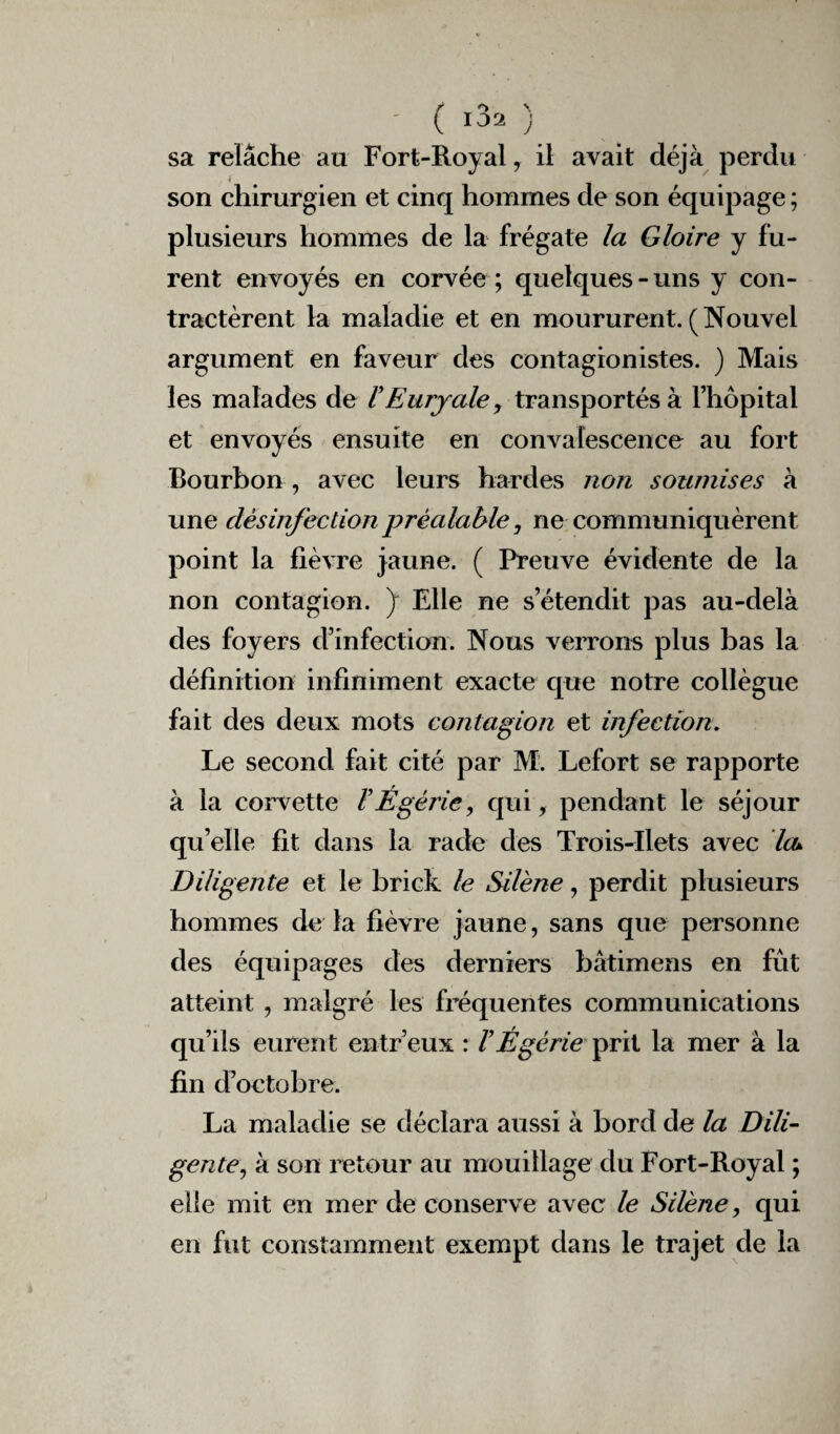 sa relâche au Fort-Royal, il avait déjà perdu son chirurgien et cinq hommes de son équipage ; plusieurs hommes de la frégate la Gloire y fu¬ rent envoyés en corvée ; quelques-uns y con¬ tractèrent la maladie et en moururent.(Nouvel argument en faveur des contagion istes. ) Mais les malades de FEurjale, transportés à l’hôpital et envoyés ensuite en convalescence au fort Bourbon , avec leurs hardes non soumises à une désinfection préalable, ne communiquèrent point la fièvre jaune. ( Preuve évidente de la non contagion. J Elle ne s’étendit pas au-delà des foyers d’infection. Nous verrons plus bas la définition infiniment exacte que notre collègue fait des deux mots contagion et infection. Le second fait cité par M. Lefort se rapporte à la corvette FÉgérie, qui, pendant le séjour qu’elle fit dans la rade des Trois-Ilets avec leu Diligente et le brick le Silène, perdit plusieurs hommes de la fièvre jaune, sans que personne des équipages des derniers hâtimens en fût atteint , malgré les fréquentes communications qu’ils eurent entr’eux : l’Égérie prit la mer à la fin d’octobre. La maladie se déclara aussi à bord de la Dili¬ gente, à son retour au mouillage du Fort-Royal ; elle mit en mer de conserve avec le Silène, qui en fut constamment exempt dans le trajet de la