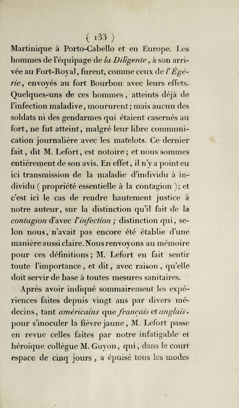 Martinique à Porto-Cabello et en Europe. Les hommes de l’équipage de la Diligente r à son arri¬ vée au Fort-Royal, furent, comme ceux del’Égé- rie, envoyés au fort Bourbon avec leurs effets. Quelques-uns de ces hommes, atteints déjà de l’infection maladive, moururent ; mais aucun des soldats ni des gendarmes qui étaient casernés au fort, ne fut atteint, malgré leur libre communi¬ cation journalière avec les matelots. Ce dernier fait, dit M. Lefort, est notoire ; et nous sommes entièrement de son avis. En effet, il n y a point eu ici transmission de la maladie d’individu à in¬ dividu ( propriété essentielle à la contagion ) ; et c’est ici le cas de rendre hautement justice à notre auteur, sur la distinction qu’il fait de la contagion d’avec Vinfection ; distinction qui, se¬ lon nous, n’avait pas encore été établie d’une manière aussi claire. Nous renvoy ons au mémoire pour ces définitions ; M. Lefort en fait sentir toute l’importance, et dit, avec raison , qu’elle doit servir de base à toutes mesures sanitaires. Après avoir indiqué sommairement les expé¬ riences faites depuis vingt ans par divers mé¬ decins, tant américains que français et anglais r pour s’inoculer la fièvre jaune, M. Lefort passe en revue celles faites par notre infatigable et héroïque collègue M. Guyon, qui, dans le court espace de cinq jours, a épuisé tous les modes