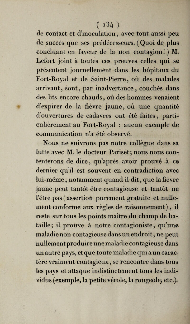 cle contact et d’inoculation, avec tout aussi peu de succès que ses prédécesseurs. ( Quoi de plus concluant en faveur de la non contagion ! ) M. Lefort joint à toutes ces preuves celles qui se présentent journellement dans les hôpitaux du Fort-Royal et de Saint-Pierre, où des malades arrivant, sont, par inadvertance, couchés dans des lits encore chauds , où des hommes venaient d’expirer de la fièvre jaune, où une quantité d’ouvertures de cadavres ont été faites, parti¬ culièrement au Fort-Royal : aucun exemple de communication n’a été observé. Nous ne suivrons pas notre collègue dans sa lutte avec M. le docteur Pariset ; nous nous con¬ tenterons de dire, qu’après avoir prouvé à ce dernier qu’il est souvent en contradiction avec lui-mème, notamment quand il dit, que la fièvre jaune peut tantôt être contagieuse et tantôt ne l’être pas ( assertion purement gratuite et nulle¬ ment conforme aux règles de raisonnement) , il reste sur tous les points maître du champ de ba¬ taille; il prouve à notre contagioniste, qu’une maladie non contagieuse dans un endroit, ne peut nullement produire une maladie contagieuse dans un autre pays, et que toute maladie qui a un carac¬ tère vraiment contagieux, se rencontre dans tous les pays et attaque indistinctement tous les indi¬ vidus (exemple, la petite vérole, la rougeole^ etc.).