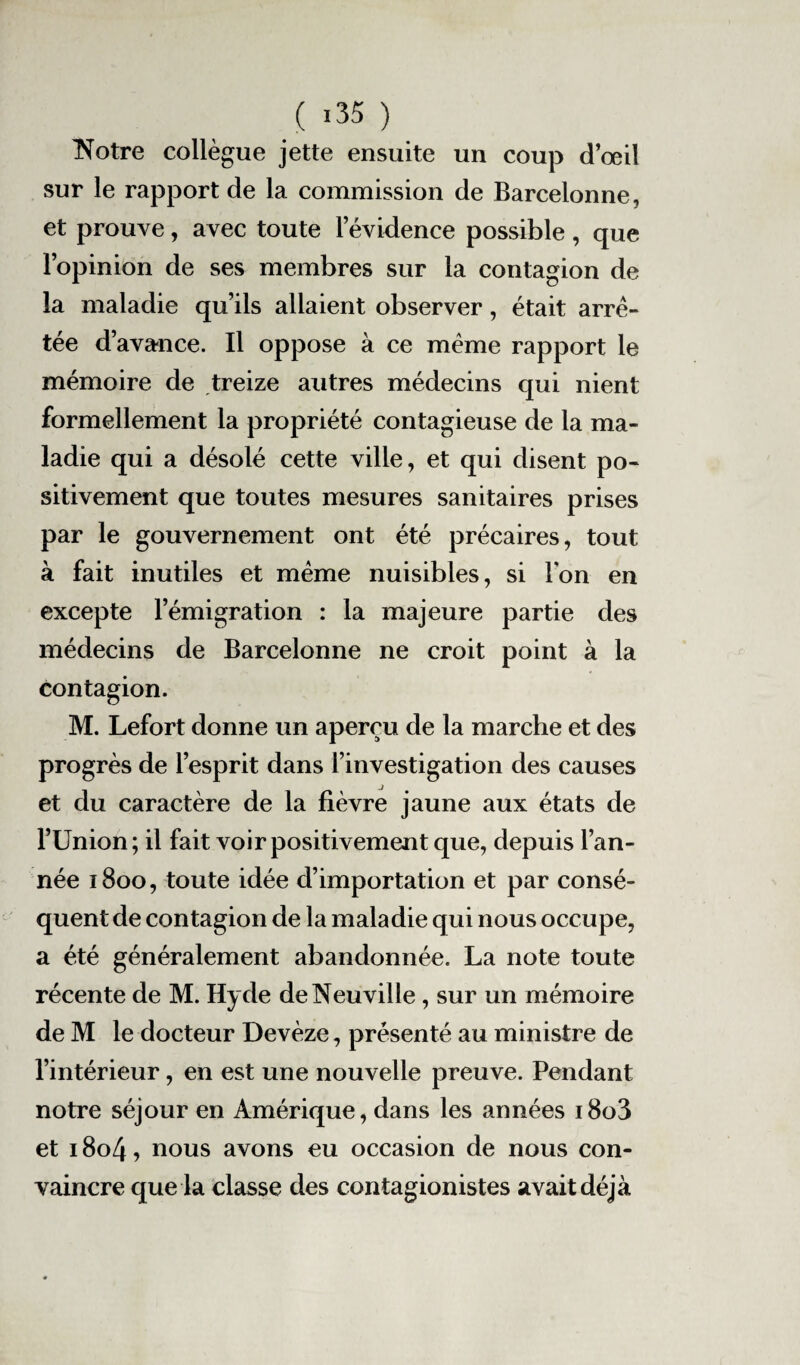 Notre collègue jette ensuite un coup d’œil sur le rapport de la commission de Barcelonne, et prouve, avec toute levidence possible, que l’opinion de ses membres sur la contagion de la maladie qu’ils allaient observer, était arre¬ tée d’avance. Il oppose à ce même rapport le mémoire de treize autres médecins qui nient formellement la propriété contagieuse de la ma¬ ladie qui a désolé cette ville, et qui disent po¬ sitivement que toutes mesures sanitaires prises par le gouvernement ont été précaires, tout à fait inutiles et même nuisibles, si Ion en excepte l’émigration : la majeure partie des médecins de Barcelonne ne croit point à la contagion. M. Lefort donne un aperçu de la marche et des progrès de l’esprit dans l’investigation des causes et du caractère de la fièvre jaune aux états de l’Union; il fait voir positivement que, depuis l’an¬ née 1800, toute idée d’importation et par consé¬ quent de contagion de la maladie qui nous occupe, a été généralement abandonnée. La note toute récente de M. Hyde de Neuville, sur un mémoire de M le docteur Devèze, présenté au ministre de l’intérieur, en est une nouvelle preuve. Pendant notre séjour en Amérique, dans les années i8o3 et 1804, nous avons eu occasion de nous con¬ vaincre que la classe des contagionistes avait déjà