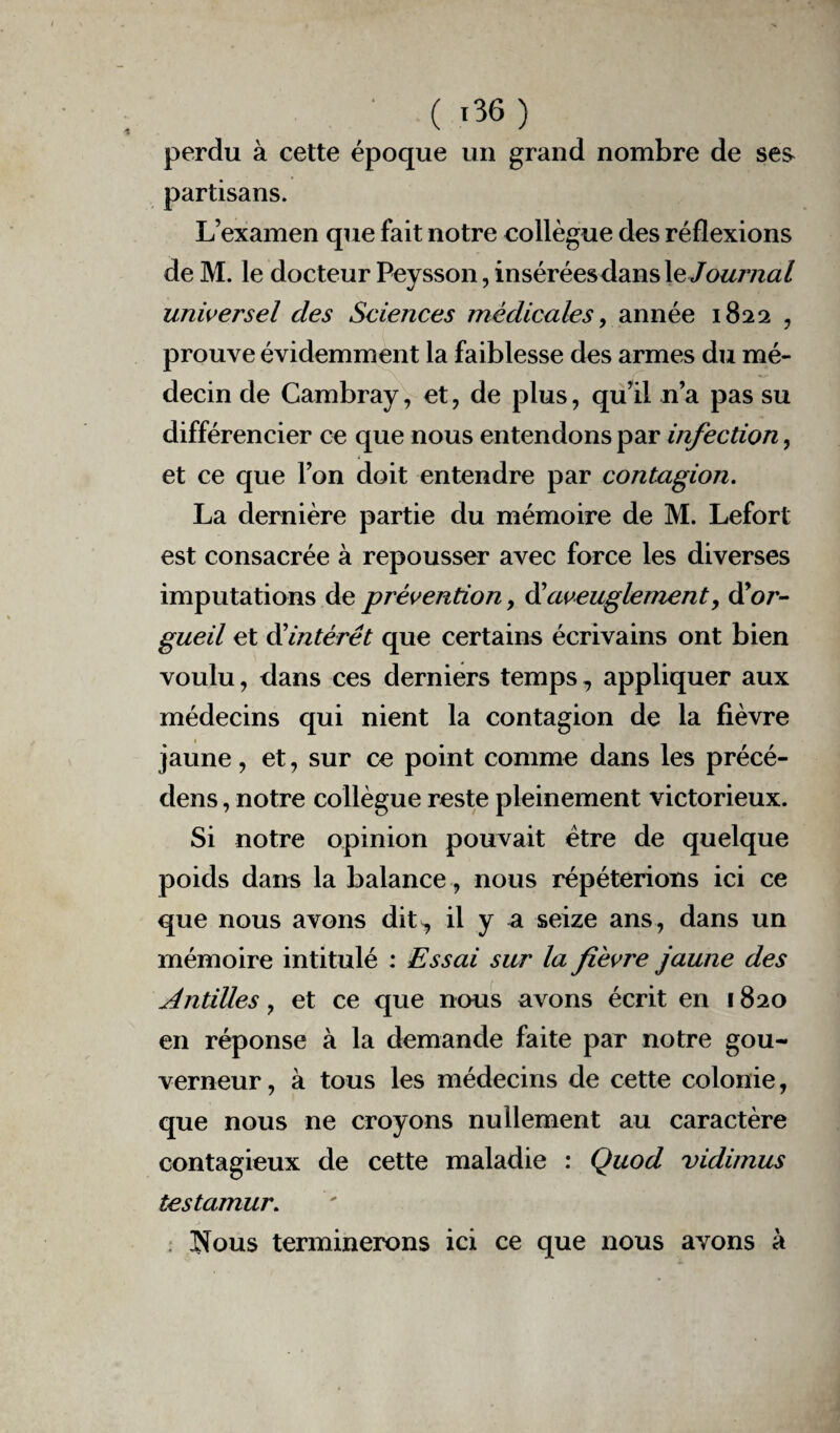 perdu à cette époque un grand nombre de ses partisans. L’examen que fait notre collègue des réflexions de M. le docteur Peysson, inséréesdans le Journal universel des Sciences médicales, année 1822 , prouve évidemment la faiblesse des armes du mé¬ decin de Cambray, et, de plus, qu’il n’a pas su différencier ce que nous entendons par infection, et ce que l’on doit entendre par contagion. La dernière partie du mémoire de M. Lefort est consacrée à repousser avec force les diverses imputations de prévention, d’aveuglement, d'or¬ gueil et dlintérét que certains écrivains ont bien voulu, dans ces derniers temps, appliquer aux médecins qui nient la contagion de la fièvre jaune, et, sur ce point comme dans les précé- dens, notre collègue reste pleinement victorieux. Si notre opinion pouvait être de quelque poids dans la balance, nous répéterions ici ce que nous avons dit^ il y a seize ans, dans un mémoire intitulé : Essai sur la fièvre jaune des Antilles, et ce que nous avons écrit en 1820 en réponse à la demande faite par notre gou¬ verneur , à tous les médecins de cette colonie, que nous ne croyons nullement au caractère contagieux de cette maladie : Quod vidimus testamur. îîous terminerons ici ce que nous avons à