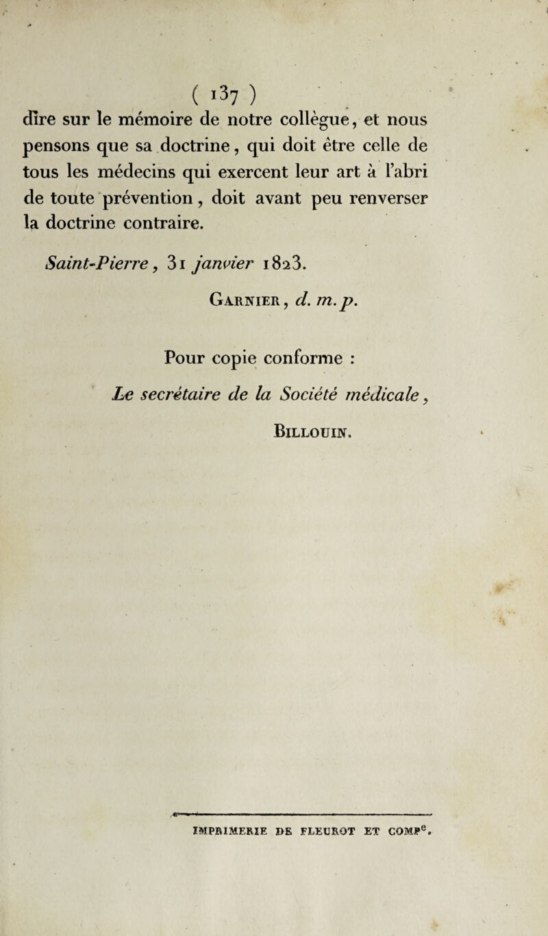 dire sur le mémoire de notre collègue, et nous pensons que sa doctrine, qui doit être celle de tous les médecins qui exercent leur art à Fabri de toute prévention, doit avant peu renverser la doctrine contraire. Saint-Pierre, 3i janvier 1823. Garnier, d. m.p. Pour copie conforme : Le secrétaire de la Société médicale, Billouin. IMPRIMERIE DE FLEUROT ET COMJPe.