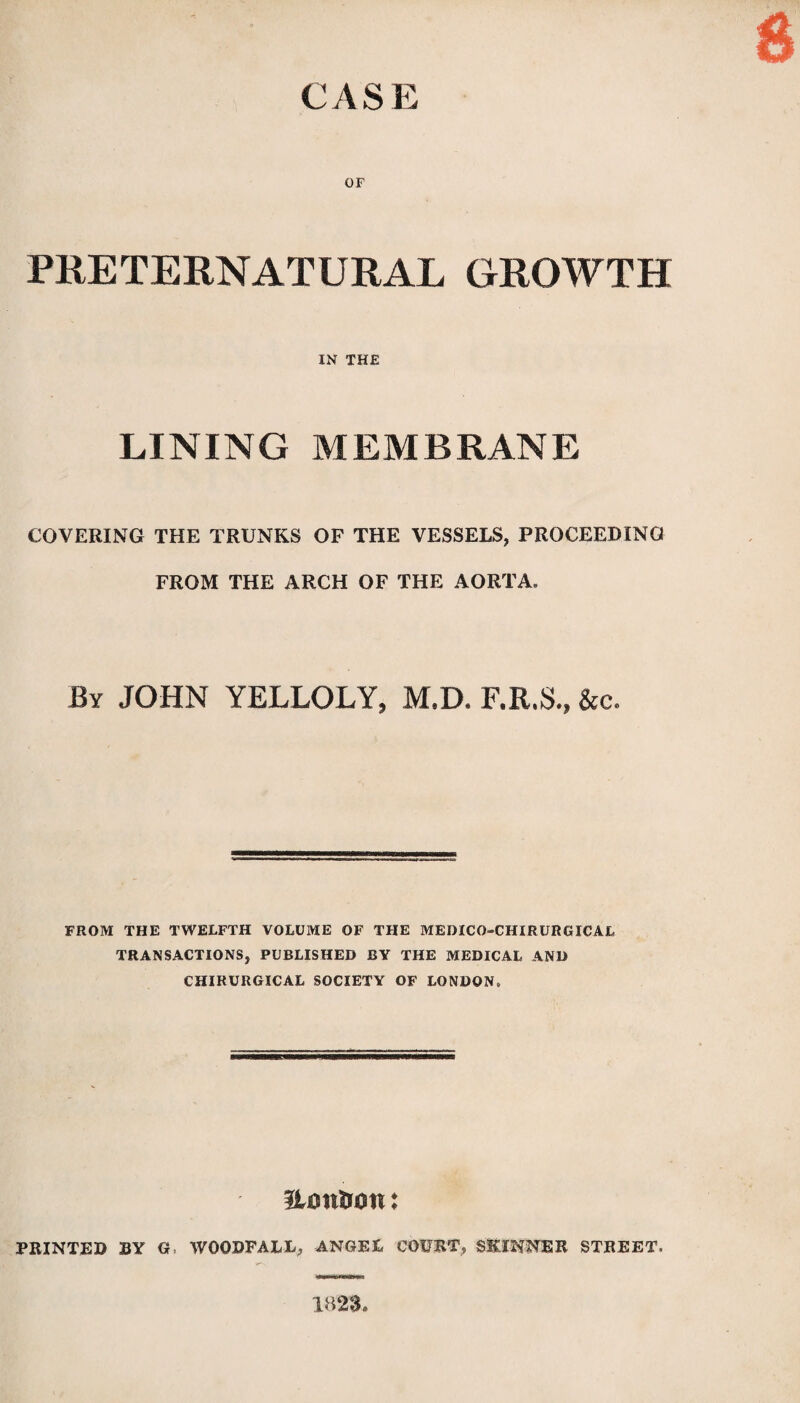 CASE OF PRETERNATURAL GROWTH IN THE LINING MEMBRANE COVERING THE TRUNKS OF THE VESSELS, PROCEEDING FROM THE ARCH OF THE AORTA. By JOHN YELLOLY, M.D. F.R.S., &c. FROM THE TWELFTH VOLUME OF THE MEDICO-CHIRURGICAL TRANSACTIONS, PUBLISHED BY THE MEDICAL AND CHIRURGICAL SOCIETY OF LONDON, Honiron: PRINTED BY G, WOODFAEL, ANGEE COURT, SKINNER STREET. 1823,