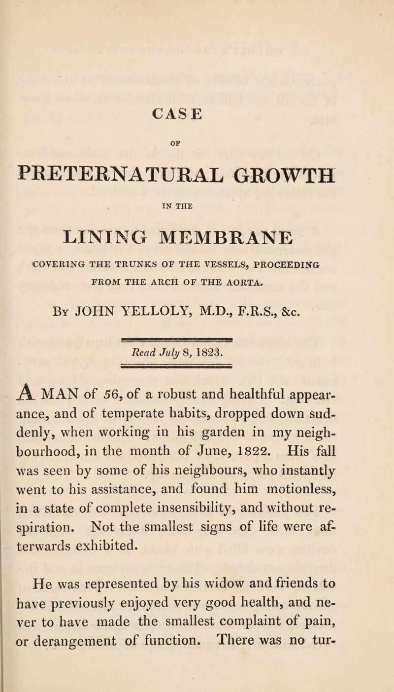 OP PRETERNATURAL GROWTH IN THE LINING MEMBRANE COVERING THE TRUNKS OF THE VESSELS, PROCEEDING FROM THE ARCH OF THE AORTA. By JOHN YELLOLY, M.D., F.R.S., &c. Read July 8, 1823. A MAN of 56, of a robust and healthful appear¬ ance, and of temperate habits, dropped down sud¬ denly, when working in his garden in my neigh¬ bourhood, in the month of June, 1822. His fall was seen by some of his neighbours, who instantly went to his assistance, and found him motionless, in a state of complete insensibility, and without re¬ spiration. Not the smallest signs of life were af¬ terwards exhibited. He was represented by his widow and friends to have previously enjoyed very good health, and ne¬ ver to have made the smallest complaint of pain, or derangement of function. There was no tur-