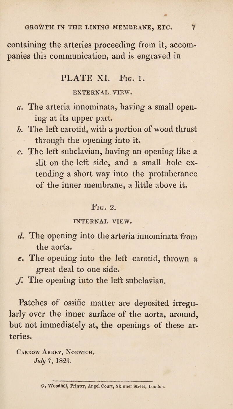 containing the arteries proceeding from it, accom¬ panies this communication, and is engraved in PLATE XI. Fig. l, EXTERNAL VIEW. a. The arteria innominata, having a small open¬ ing at its upper part. b. The left carotid, with a portion of wood thrust through the opening into it. c. The left subclavian, having an opening like a slit on the left side, and a small hole ex¬ tending a short way into the protuberance of the inner membrane, a little above it. Fig. 2. INTERNAL VIEW. d. The opening into the arteria innominata from the aorta. e. The opening into the left carotid, thrown a great deal to one side. jl The opening into the left subclavian. Patches of ossific matter are deposited irregu¬ larly over the inner surface of the aorta, around, but not immediately at, the openings of these ar¬ teries. Carrow Abbey, Norwich, July 7, 1823. G, Woodfall, Printer, Angel Court, Skinner Street, London.