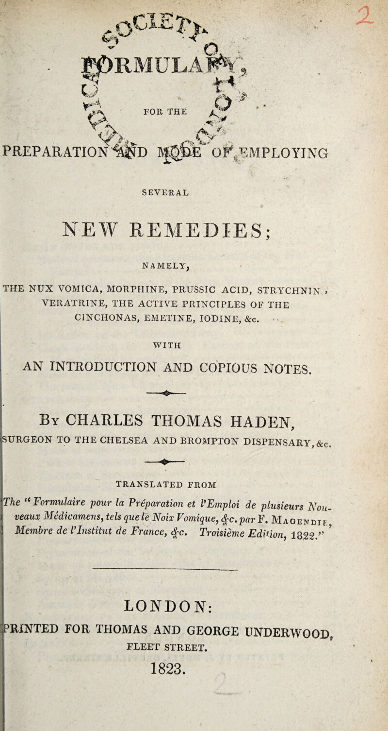 SEVERAL NEW REMEDIES; & NAMELY, THE NUX VOMICA, MORPHINE, PRUSSTC ACID, STRYCHNIN » VERATRINE, THE ACTIVE PRINCIPLES OF THE CINCITONA.S, EMETINE, IODINE, &c. WITH AN INTRODUCTION AND COPIOUS NOTES. By CHARLES THOMAS HADEN, SURGEON TO THE CHELSEA AND BROMPTON DISPENSARY, &c. TRANSLATED FROM The “ Formulaire pour la Préparation et l’Emploi de plusieurs Nou¬ veaux Médicamens, tels quefe Noix Vomique, #c. par F. Magendie Membre de l’Institut de France, <fc. Troisième Edition, 1822.” ? LONDON: PRINTED FOR THOMAS AND GEORGE UNDERWOOD, FLEET STREET. 1823.