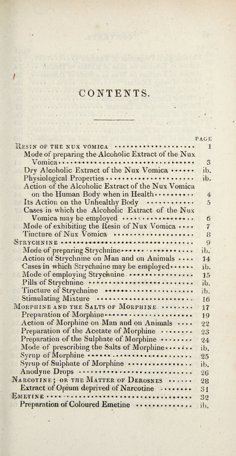 f CONTENTS. PAGE E.ESIN OF THE NUX VOMICA ... 1 Mode of preparing the Alcoholic Extract of the Nux Vomica • • • • • • • • .. 3 Dry Alcoholic Extract of the Nux Vomica •••••• ib. Physiological Properties.... ib. Action of the Alcoholic Extract of the Nux Vomica on the Human Body when in Health.......... 4 Its Action on the Unhealthy Body .. 5 Cases in which the Alcoholic Extract of the Nux Vomica may be employed ..... 6 Mode of exhibiting the Resin of Nux Vomica « • «■ • ? Tincture of Nux Vomica ...».. 8 Strychnine *. 9 Mode of preparing Strychnine* •.* •....... ib. Action of Strychnine on Man and on Animals «... 14- Cases in which Strychnine may be employed. ib. Mode of employing Strychnine ••••••**. 15 Pills of Strychnine ..... ib. Tincture of Strychnine **••••... ib. Stimulating Mixture • * *.*..» 16 Morphine and the Salts of Morphine . 17 Preparation of Morphine • « •. 19 Action of Morphinè on Man and on Animals * « • • 22 Preparation of the Acetate of Morphine .. 23 Preparation of the Sulphate of Morphine.. «24- Mode of prescribing the Salts of Morphine •. • • ;.. ib. Syrup of Morphine ••••»........ 25 Syrup of Sulphate of Morphine...»... ib. Anodyne Drops ....... 26 Narcotine; or the Matter of Derosnes . 28 Extract of Opium deprived of Narcotine . 3 i Emetine *»•*...... 30 Preparation of Coloured Emetine .. ib.