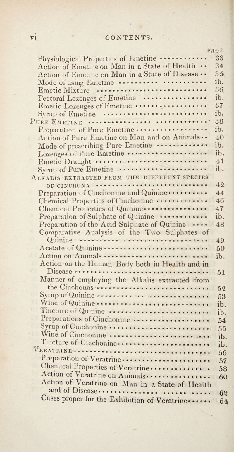 PAGE O O » O » 34 > 35» ib. » 36 » ib, > 37 > ib. •* 38 Physiological Properties of Emetine.■ Action of Emetine on Man in a State ot Health • « Action of Emetine on Man in a State ot Disease • » Mode of using Emetine.. • • * Emetic Mixture .».» Pectoral Lozenges of Emetine .. Emetic Lozenges of Emetine •«•••••.» • • < Syrup of Emetine .. Pure Emetine .-.. Preparation of Pure Emetine. ib. Action of Pure Emetine on Man and on Animals • • 40 Mode of prescribing Pure Emetine .. ib. Lozenges ot Pure Emetine.. ..« • ib. Emetic Draught .-.. .. 41 Syrup of Pure Emetine .*.. ib. Alkalis extracted from the different species of cinchona . 42 Preparation of Cinchonine and Quinine. 44 Chemical Properties of Cinchonine. 46 Chemical Properties of Quinine.*. 47 Preparation of Sulphate of Quinine . ib. Preparation of the Acid Sulphate of Quinine .... 48 Comparative Analysis of the Two Sulphates of Quinine .. ». 49 Acetate of Quinine. 50 Action on Animals .. ib. Action on the Human Body both in Health and in Disease •••••. 51 Manner of employing the Alkalis extracted from the Cinchonas. 52 Syrup of Quinine .. 53 Wine of Quinine. ib. Tincture of Quinine. ib. Preparations of Cinchonine . 54 Syrup of Cinchonine. 55 Wine ot Cinchonine. .ib. Tincture of Cinchonine. ib, Veratrine .. 50 Preparation of Veratrine. 57 Chemical Properties of Veratrine. 58 Action ot Veratrine on Animals. 60 Action of Veratrine on Man in a State of Health and of Disease. 02 Cases proper for the Exhibition of Veratrine. 64