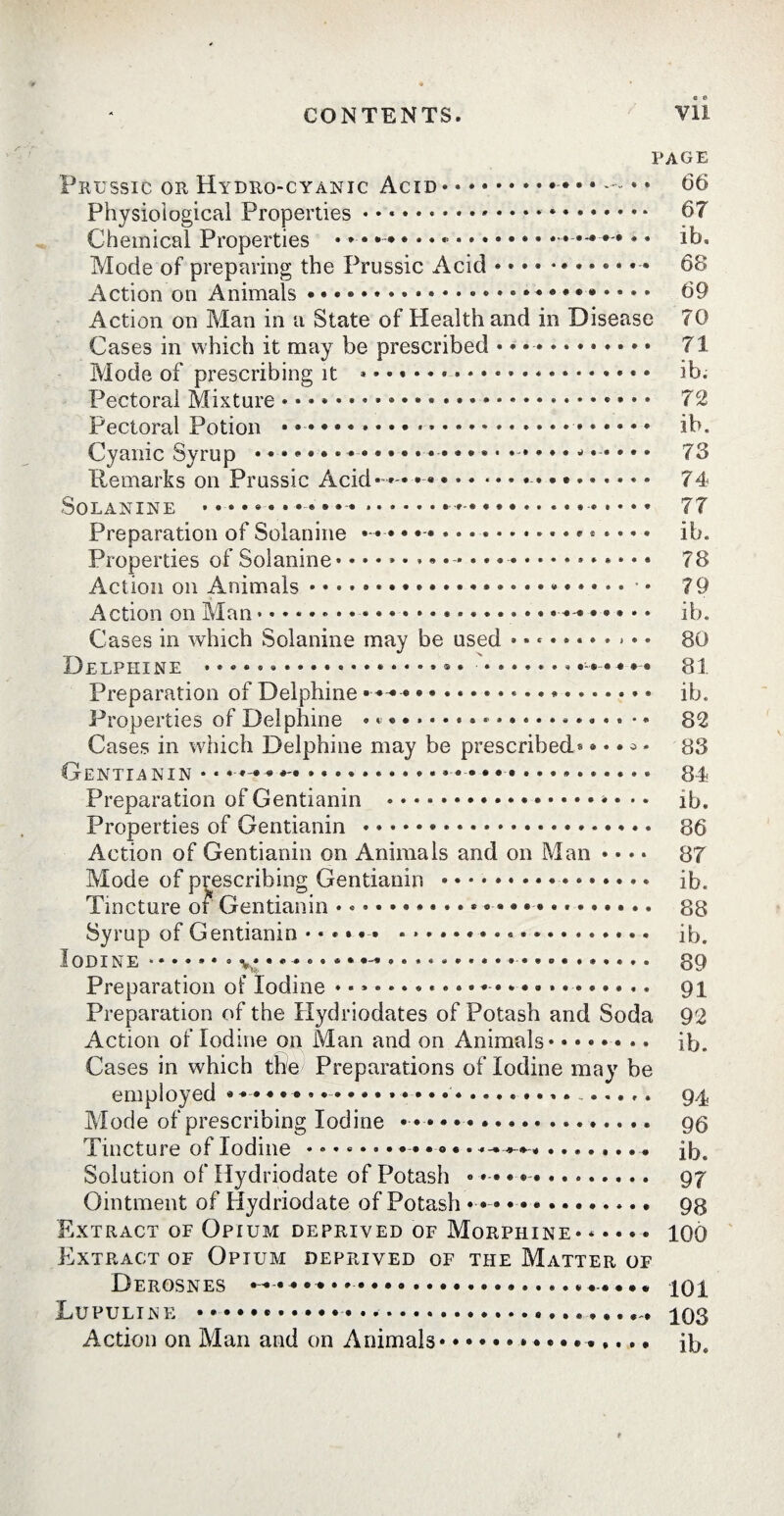 PAGE Prussic or Hydro-cyanic Acid* ».. . . 66 Physiological Properties • • .... 67 Chemical Properties • * • • ♦ • • • ..••*••• •. ib. Mode of preparing the Prussic Acid.. 68 Action on Animals .. 69 Action on Man in a State of Health and in Disease 70 Cases in which it may be prescribed * * •. 71 Mode of prescribing it *.. *. ib. Pectoral Mixture. 72 Pectoral Potion ••••••.».. ib. Cyanic Syrup .... .....j..... 73 Remarks on Prussic Acid* * ». 74 SOLANINE ....... • « ® » « ... • ... 7T Preparation of Solanine • • • .«. ib. Properties of Solanine*.* • * *.. 73 Action on Animals.79 Action on Man.... * • • « • • ib. Cases in which Solanine may be used ........... 80 Delphine ... * • * ....... . * • • * • 81 Preparation of Delphine • • « «.................. ib. Properties of Delphine .................... •. 82 Cases in which Delphine may be prescribed* * • • * * 83 Gentian in • • ... 84 Preparation of Gentianin .•••••»••* ib. Properties of Gentianin * ». 86 Action of Gentianin on Animals and on Man • • • • 87 Mode of prescribing Gentianin .* ib. Tincture of Gentianin.. .... 88 Syrup of Gentianin.. ... ib. Iodine.» *• 89 Preparation of Iodine 91 Preparation of the Hydriodates of Potash and Soda 92 Action of Iodine on Man and on Animals*....... ib. Cases in which the Preparations of Iodine may be employed * • • ... 94 Mode of prescribing Iodine ..« 96 Tincture of Iodine •»«.•••*-• ..«.».•• ib. Solution of Hydriodate of Potash « * • ® • ... 97 Ointment of Hydriodate of Potash • .. 98 Extract of Opium deprived of Morphine* ..... 10Ô Extract of Opium deprived of the Matter of Derosnes — •••••*.iQi Lupuline .. 103 Action on Man and on Animals.ib.