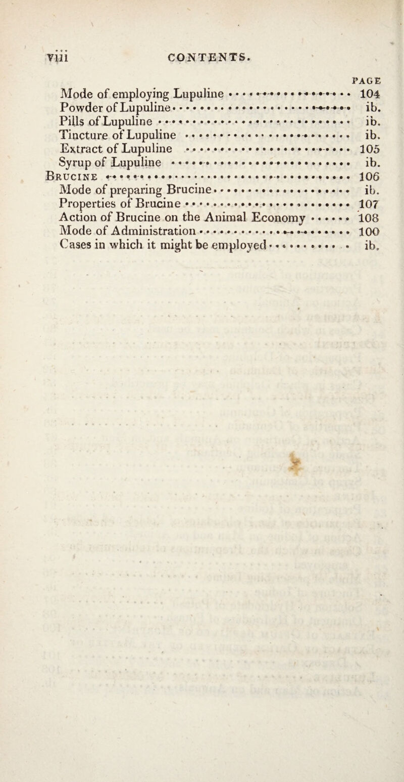 PAGE Mode of employing Lupuline • • • « . ..* • • •... 104 Powder of Lupuline.*..-*-•••• ib. Pills of Lupuline •••••••••••*. ib. Tincture of Lupuline . ib. Extract of Lupuline .. 105 Syrup of Lupuline ...... ib. Brucine .. 106 Mode of preparing Brucine. ib. Properties of Brucine. 107 Action of Brucine on the Animal Economy. 10S Mode of Administration. 100 Cases in which it might be employed.......... . ib„