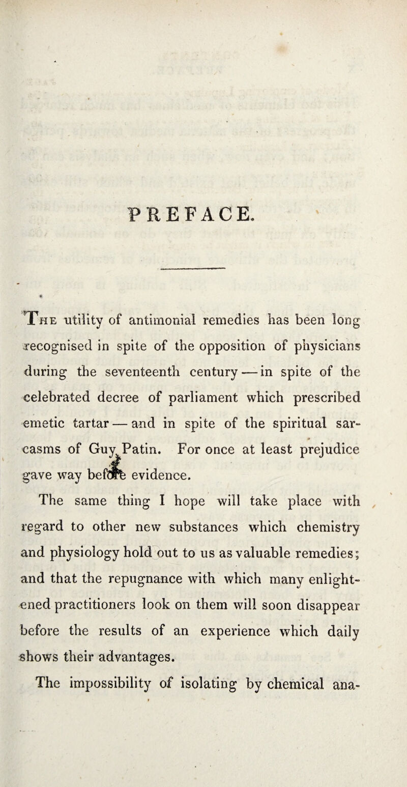 PREFACE. The utility of antimonial remedies has been long recognised in spite of the opposition of physicians during the seventeenth century — in spite of the celebrated decree of parliament which prescribed emetic tartar — and in spite of the spiritual sar- casms of Guv Patin. For once at least prejudice The same thing I hope will take place with regard to other newT substances which chemistry and physiology hold out to us as valuable remedies; and that the repugnance with which many enlight¬ ened practitioners look on them will soon disappear before the results of an experience which daily shows their advantages. The impossibility of isolating by chemical ana-