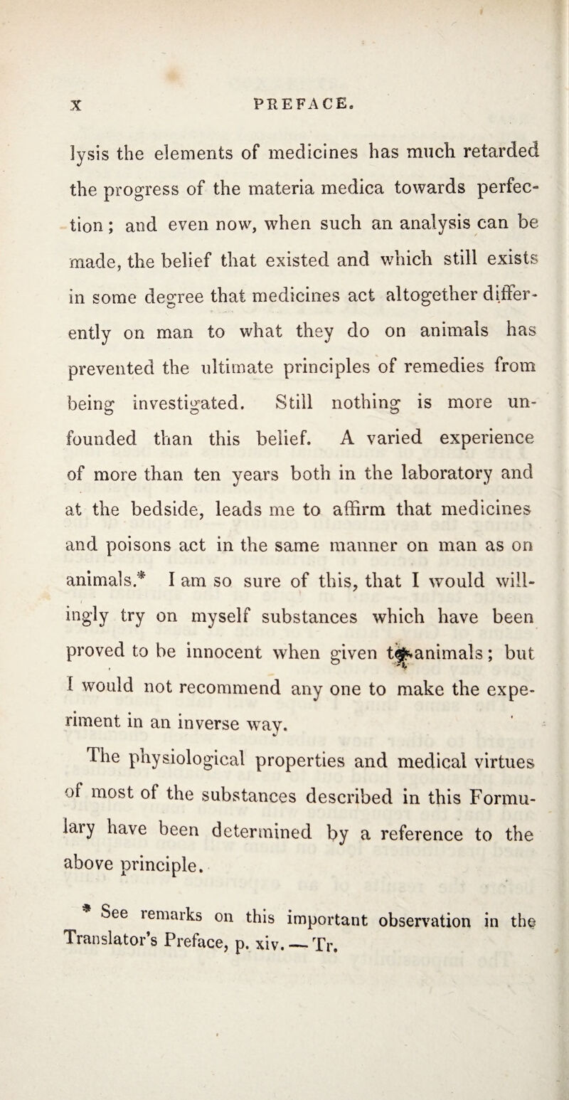 lysis the elements of medicines has much retarded the progress of the materia medica towards perfec¬ tion ; and even now, when such an analysis can be made, the belief that existed and which still exists in some degree that medicines act altogether differ* ently on man to what they do on animals has prevented the ultimate principles of remedies from being investigated. Still nothing is more un¬ founded than this belief. A varied experience of more than ten years both in the laboratory and at the bedside, leads me to affirm that medicines and poisons act in the same manner on man as on animals.* I am so sure of this, that I would will¬ ingly try on myself substances which have been proved to be innocent when given t$*animals ; but 1 would not recommend any one to make the expe¬ riment in an inverse wTay. The physiological properties and medical virtues ol most ot the substances described in this Formu¬ lary have been determined by a reference to the above principle. See remarks on this important observation in the Translator’s Preface, p. xiv. — Tr.