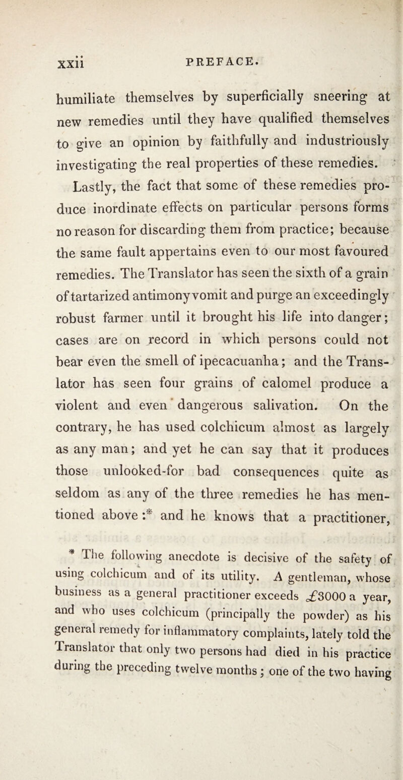 humiliate themselves by superficially sneering at new remedies until they have qualified themselves to give an opinion by faithfully and industriously investigating the real properties of these remedies. Lastly, the fact that some of these remedies pro¬ duce inordinate effects on particular persons forms no reason for discarding them from practice; because the same fault appertains even to our most favoured remedies. The Translator has seen the sixth of a grain of tartarized antimony vomit and purge an exceedingly robust farmer until it brought his life into danger ; cases are on record in which persons could not bear even the smell of ipecacuanha; and the Trans¬ lator has seen four grains of calomel produce a violent and even dangerous salivation. On the contrary, he has used colchicum almost as largely as any man ; and yet he can say that it produces those unlooked-for bad consequences quite as seldom as any of the three remedies he has men¬ tioned above :* and he knows that a practitioner, * The following anecdote is decisive of the safety of using colchicum and of its utility. A gentleman, whose business as a general practitioner exceeds ,£3000 a year, and who uses colchicum (principally the powder) as his general remedy for inflammatory complaints, lately told the translator that only two persons had died in his practice during the preceding twelve months ; one of the two having