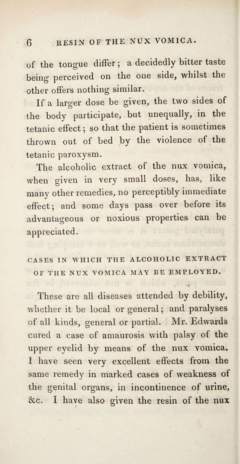 of the tongue differ; a decidedly bitter taste being perceived on the one side, whilst the other offers nothing similar. If a larger dose be given, the two sides of the body participate, but unequally, in the tetanic effect ; so that the patient is sometimes thrown out of bed by the violence of the tetanic paroxysm. The alcoholic extract of the nux vomica, when given in very small doses, has, like many other remedies, no perceptibly immediate effect; and some days pass over before its advantageous or noxious properties can be appreciated. CASES IN WHICH THE ALCOHOLIC EXTRACT OF THE NUX VOMICA MAY BE EMPLOYED. These are all diseases attended by debility, whether it be local or general ; and paralyses of all kinds, general or partial. Mr. Edwrards cured a case of amaurosis with palsy of the upper eyelid by means of the nux vomica. I have seen very excellent effects from the same remedy in marked cases of weakness of the genital organs, in incontinence of urine, &c. I have also given the resin of the nux