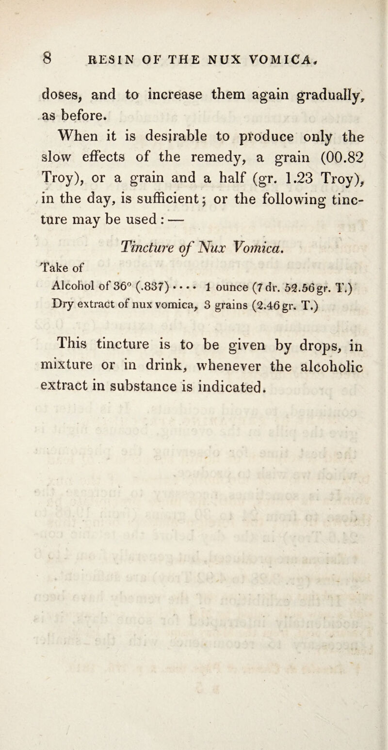 doses, and to increase them again gradually, as before. When it is desirable to produce only the slow effects of the remedy, a grain (00.82 Troy), or a grain and a half (gr. 1.23 Troy), in the day, is sufficient ; or the following tinc¬ ture may be used : — Tincture of Nux Vomica. Take of Alcohol of 36° (.837)- 1 ounce (7 dr. 52.56 gr. T.) Dry extract of nux vomica, 3 grains (2.46 gr. T.) This tincture is to be given by drops, in mixture or in drink, whenever the alcoholic extract in substance is indicated.