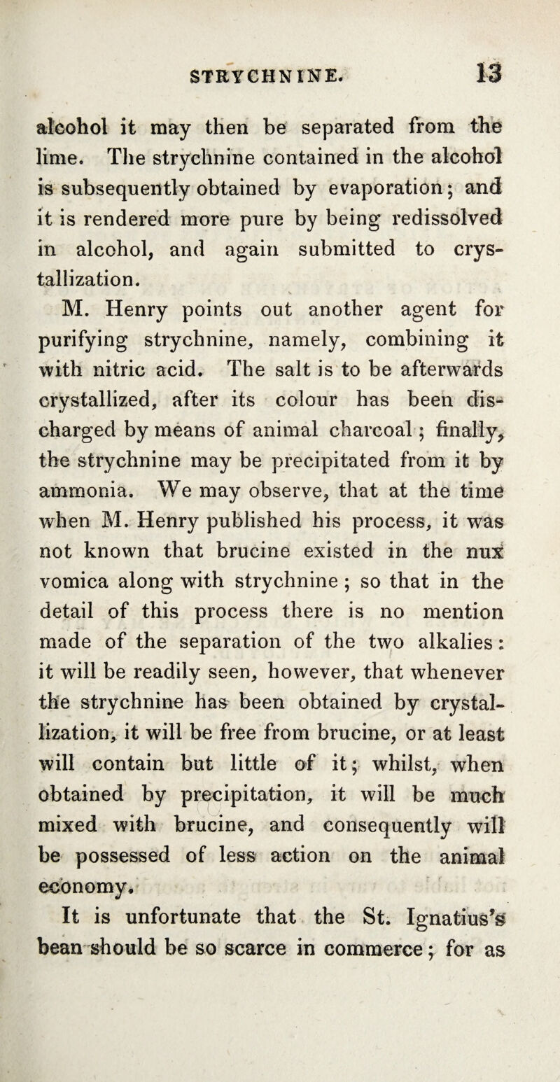 alcohol it may then be separated from the lime. The strychnine contained in the alcohol is subsequently obtained by evaporation; and it is rendered more pure by being redissolved in alcohol, and again submitted to crys¬ tallization. jt, v -• .... * M. Henry points out another agent for purifying strychnine, namely, combining it with nitric acid. The salt is to be afterwards crystallized, after its colour has been dis¬ charged by means of animal charcoal ; finally* the strychnine may be precipitated from it by ammonia. We may observe, that at the time when M. Henry published his process, it was not known that brucine existed in the nux vomica along with strychnine ; so that in the detail of this process there is no mention made of the separation of the two alkalies : it will be readily seen, however, that whenever the strychnine has been obtained by crystal¬ lization, it will be free from brucine, or at least will contain but little of it; whilst, when obtained by precipitation, it will be much mixed with brucine, and consequently will be possessed of less action on the animal economy. It is unfortunate that the St. Ignatius^ bean should be so scarce in commerce ; for as